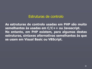 Estruturas de controlo

As estruturas de controlo usadas em PHP são muito
semelhantes às usadas em C/C++ ou Javascript.
No entanto, em PHP existem, para algumas destas
estruturas, sintaxes alternativas semelhantes às que
se usam em Visual Basic ou VBScript.




                                                  30
 