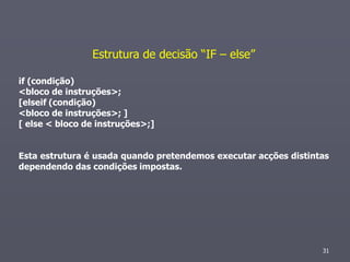 Estrutura de decisão “IF – else”

if (condição)
<bloco de instruções>;
[elseif (condição)
<bloco de instruções>; ]
[ else < bloco de instruções>;]


Esta estrutura é usada quando pretendemos executar acções distintas
dependendo das condições impostas.




                                                                 31
 