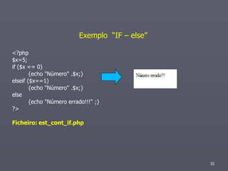 Exemplo “IF – else”

<?php
$x=5;
if ($x == 0)
        {echo "Número" .$x;}
elseif ($x==1)
        {echo "Número" .$x;}
else
        {echo "Número errado!!!" ;}
?>

Ficheiro: est_cont_if.php




                                                32
 