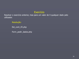 Exercício
Resolver o exercício anterior, mas para um valor de X qualquer dado pelo
utilizador.

        Resolução:

        Est_cont_if2.php

        Form_pedir_dados.php




                                                                           33
 
