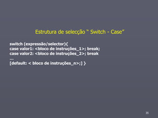 Estrutura de selecção “ Switch - Case”

switch (expressão/selector){
case valor1: <bloco de instruções_1>; break;
case valor2: <bloco de instruções_2>; break
…
[default: < bloco de instruções_n>;] }




                                                     35
 