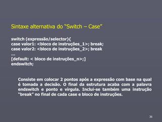 Sintaxe alternativa do “Switch – Case”

switch (expressão/selector){
case valor1: <bloco de instruções_1>; break;
case valor2: <bloco de instruções_2>; break
…
[default: < bloco de instruções_n>;]
endswitch;


   Consiste em colocar 2 pontos após a expressão com base na qual
   é tomada a decisão. O final da estrutura acaba com a palavra
   endswitch e ponto e vírgula. Inclui-se também uma instrução
   “break” no final de cada case e bloco de instruções.




                                                               36
 