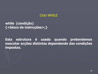 Ciclo WHILE

while (condição)
{<bloco de instruções>;}


Esta estrutura é usada quando pretendemos
executar acções distintas dependendo das condições
impostas.




                                                 38
 