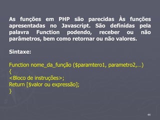 As funções em PHP são parecidas Às funções
apresentadas no Javascript. São definidas pela
palavra Function podendo, receber ou não
parâmetros, bem como retornar ou não valores.

Sintaxe:

Function nome_da_função ($paramtero1, parametro2,…)
{
<Bloco de instruções>;
Return [$valor ou expressão];
}



                                                      44
 