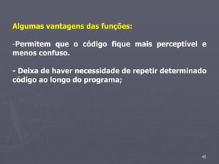 Algumas vantagens das funções:

-Permitem que o código fique mais perceptível e
menos confuso.

- Deixa de haver necessidade de repetir determinado
código ao longo do programa;




                                                 45
 