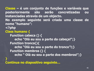 Classe – é um conjunto de funções e variáveis que
posteriormente     são   serão    concretizadas ou
instanciadas através de um objecto.
No exemplo seguinte será criada uma classe de
nome “humano”:
<?php
Class humano {
   Function cabeca () {
      echo “Olá eu sou a parte da cabeça!”;}
   Function tronco(){
      echo “Olá eu sou a parte do tronco”!;}
   Function membros () {
      echo “ Olá eu sou a parte dos membros!”;}
}
Continua no diapositivo seguinte…
                                                49
 