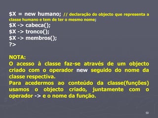 $X = new humano;          // declaração do objecto que representa a
classe humano e tem de ter o mesmo nome;
$X -> cabeca();
$X -> tronco();
$X -> membros();
?>

NOTA:
O acesso à classe faz-se através de um objecto
criado com o operador new seguido do nome da
classe respectiva.
Para acedermos ao conteúdo da classe(funções)
usamos o objecto criado, juntamente com o
operador -> e o nome da função.


                                                                 50
 