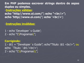 Em PHP podemos escrever strings dentro de aspas
duplas ou simples.
-Instruções válidas:
echo “http//www.oi.com/”; echo “<br/>”;
echo ‘http//www.oi.com/’; echo ‘<br/>’;

-Instruções inválidas:

1 - echo ‘Developer´s Guide’;
2 - echo “CProgramas”;

Corrigindo:
1 - $t1 = “Developer´s Guide”; echo”Titulo: $t1 <br/>”; ou
echo ´Titulo: ‘.$t1.’<br/>’;
2 - echo “CProgramas”;


                                                        52
 