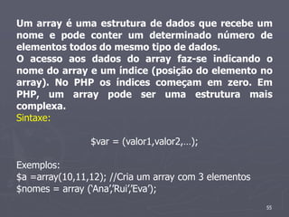Um array é uma estrutura de dados que recebe um
nome e pode conter um determinado número de
elementos todos do mesmo tipo de dados.
O acesso aos dados do array faz-se indicando o
nome do array e um índice (posição do elemento no
array). No PHP os índices começam em zero. Em
PHP, um array pode ser uma estrutura mais
complexa.
Sintaxe:

                $var = (valor1,valor2,…);

Exemplos:
$a =array(10,11,12); //Cria um array com 3 elementos
$nomes = array (‘Ana’,’Rui’,’Eva’);
                                                       55
 