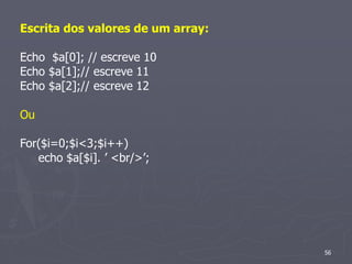 Escrita dos valores de um array:

Echo $a[0]; // escreve 10
Echo $a[1];// escreve 11
Echo $a[2];// escreve 12

Ou

For($i=0;$i<3;$i++)
   echo $a[$i]. ’ <br/>’;




                                   56
 