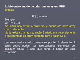 Existe outro modo de criar um array em PHP.
Sintaxe:

                      $X [ ] = valor;
Exemplo:
$a[ ] = 3.14;
.Se ainda não existe o array $a, é criado um novo array
com 1 elemento.
.Se já existia o array $a, então é criado um novo elemento
e acrescentado ao array existente com o valor 3.14.

Um array assim criado começa só por ter 1 elemento. A
estes arrays podem ser acrescentados elementos em
qualquer altura. É aqui que surge a noção do ciclo
“Foreach”.
                                                        57
 