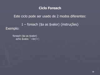 Ciclo Foreach

     Este ciclo pode ser usado de 2 modos diferentes:

            1 – foreach ($a as $valor) {instruções}
Exemplo:

    foreach ($a as $valor)
       echo $valor. ' <br/>';




                                                        58
 