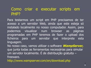 Como criar e executar scripts em
  PHP?
Para testarmos um script em PHP precisamos de ter
acesso a um servidor Web, ainda que este esteja só
instalado localmente no nosso computador. Assim, para
podermos visualizar num browser as páginas
programadas em PHP teremos de fazer o upload dos
ficheiros para um servidor que interprete esta
linguagem.
No nosso caso, vamos utilizar o software WampServer,
que junta todas as ferramentas necessárias para simular
um servidor localmente. É de distribuição gratuita –
freeware.
http://www.wampserver.com/en/download.php
                                                          6
                                                          6
                                                          6
 