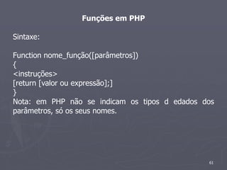 Funções em PHP

Sintaxe:

Function nome_função([parâmetros])
{
<instruções>
[return [valor ou expressão];]
}
Nota: em PHP não se indicam os tipos d edados dos
parâmetros, só os seus nomes.




                                               61
 