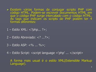 ►   Existem várias formas de conjugar scripts PHP com
    código HTML. Podem-se escrever documentos HTML em
    que o código PHP surge intercalado com o código HTML.
    As tags que indicam os scripts de PHP podem ter 4
    formas diferentes:

1 – Estilo XML: <?php... ?>;

2 – Estilo Abreviado: <? ...?>;

3 – Estilo ASP: <% ... %>;

4 – Estilo Script: <script language =‘php’ ... </script>

    A forma mais usual é o estilo XML(Extensible Markup
    Language).
                                                           9
 
