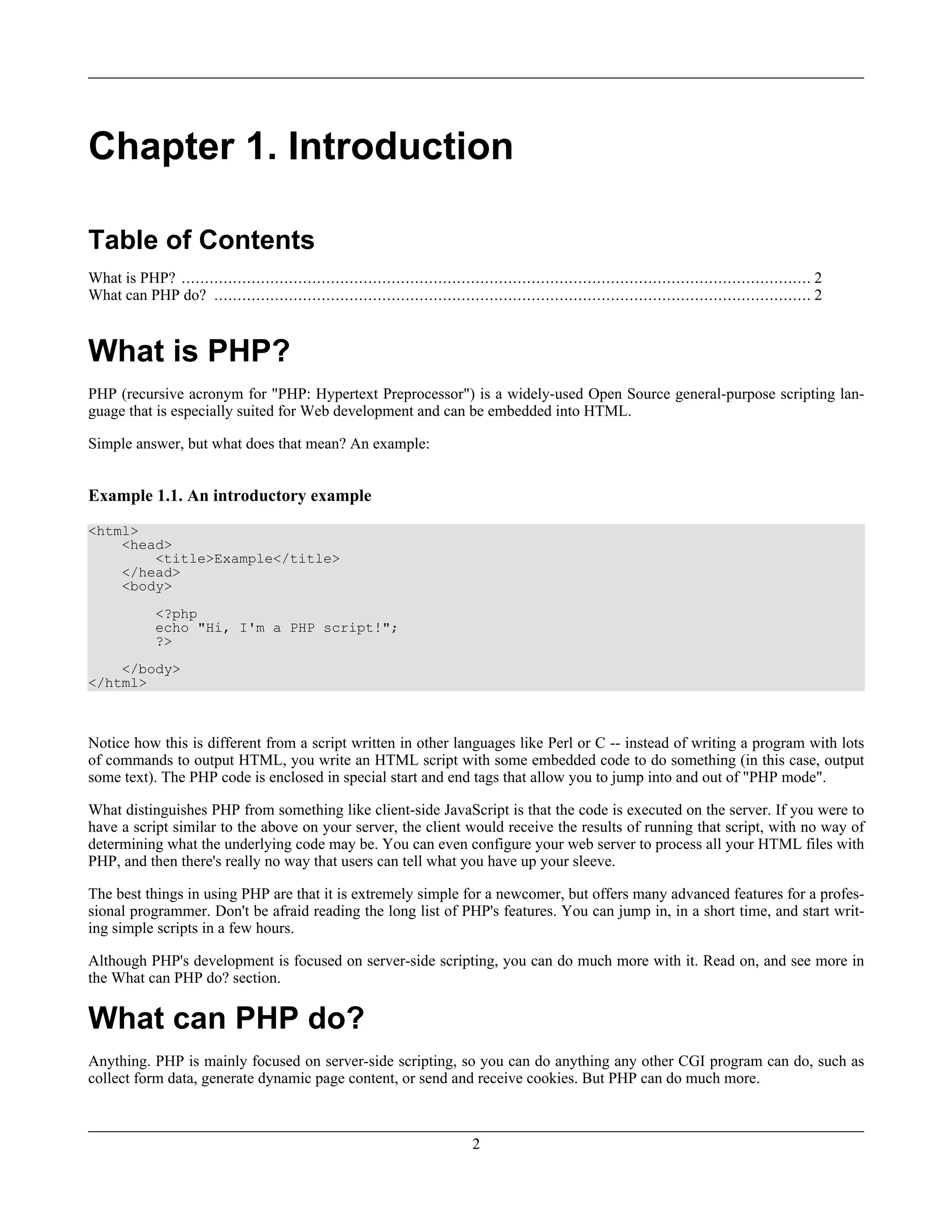 Chapter 1. Introduction
Table of Contents
What is PHP? ....................................................................................................................................... 2
What can PHP do? ................................................................................................................................ 2
What is PHP?
PHP (recursive acronym for "PHP: Hypertext Preprocessor") is a widely-used Open Source general-purpose scripting lan-
guage that is especially suited for Web development and can be embedded into HTML.
Simple answer, but what does that mean? An example:
Example 1.1. An introductory example
<html>
<head>
<title>Example</title>
</head>
<body>
<?php
echo "Hi, I'm a PHP script!";
?>
</body>
</html>
Notice how this is different from a script written in other languages like Perl or C -- instead of writing a program with lots
of commands to output HTML, you write an HTML script with some embedded code to do something (in this case, output
some text). The PHP code is enclosed in special start and end tags that allow you to jump into and out of "PHP mode".
What distinguishes PHP from something like client-side JavaScript is that the code is executed on the server. If you were to
have a script similar to the above on your server, the client would receive the results of running that script, with no way of
determining what the underlying code may be. You can even configure your web server to process all your HTML files with
PHP, and then there's really no way that users can tell what you have up your sleeve.
The best things in using PHP are that it is extremely simple for a newcomer, but offers many advanced features for a profes-
sional programmer. Don't be afraid reading the long list of PHP's features. You can jump in, in a short time, and start writ-
ing simple scripts in a few hours.
Although PHP's development is focused on server-side scripting, you can do much more with it. Read on, and see more in
the What can PHP do? section.
What can PHP do?
Anything. PHP is mainly focused on server-side scripting, so you can do anything any other CGI program can do, such as
collect form data, generate dynamic page content, or send and receive cookies. But PHP can do much more.
2
 