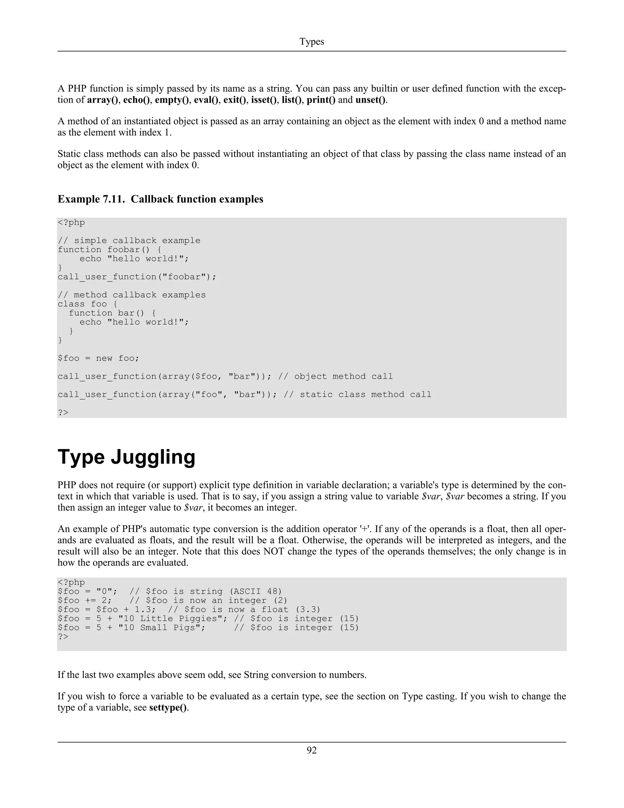 A PHP function is simply passed by its name as a string. You can pass any builtin or user defined function with the excep-
tion of array(), echo(), empty(), eval(), exit(), isset(), list(), print() and unset().
A method of an instantiated object is passed as an array containing an object as the element with index 0 and a method name
as the element with index 1.
Static class methods can also be passed without instantiating an object of that class by passing the class name instead of an
object as the element with index 0.
Example 7.11. Callback function examples
<?php
// simple callback example
function foobar() {
echo "hello world!";
}
call_user_function("foobar");
// method callback examples
class foo {
function bar() {
echo "hello world!";
}
}
$foo = new foo;
call_user_function(array($foo, "bar")); // object method call
call_user_function(array("foo", "bar")); // static class method call
?>
Type Juggling
PHP does not require (or support) explicit type definition in variable declaration; a variable's type is determined by the con-
text in which that variable is used. That is to say, if you assign a string value to variable $var, $var becomes a string. If you
then assign an integer value to $var, it becomes an integer.
An example of PHP's automatic type conversion is the addition operator '+'. If any of the operands is a float, then all oper-
ands are evaluated as floats, and the result will be a float. Otherwise, the operands will be interpreted as integers, and the
result will also be an integer. Note that this does NOT change the types of the operands themselves; the only change is in
how the operands are evaluated.
<?php
$foo = "0"; // $foo is string (ASCII 48)
$foo += 2; // $foo is now an integer (2)
$foo = $foo + 1.3; // $foo is now a float (3.3)
$foo = 5 + "10 Little Piggies"; // $foo is integer (15)
$foo = 5 + "10 Small Pigs"; // $foo is integer (15)
?>
If the last two examples above seem odd, see String conversion to numbers.
If you wish to force a variable to be evaluated as a certain type, see the section on Type casting. If you wish to change the
type of a variable, see settype().
Types
92
 