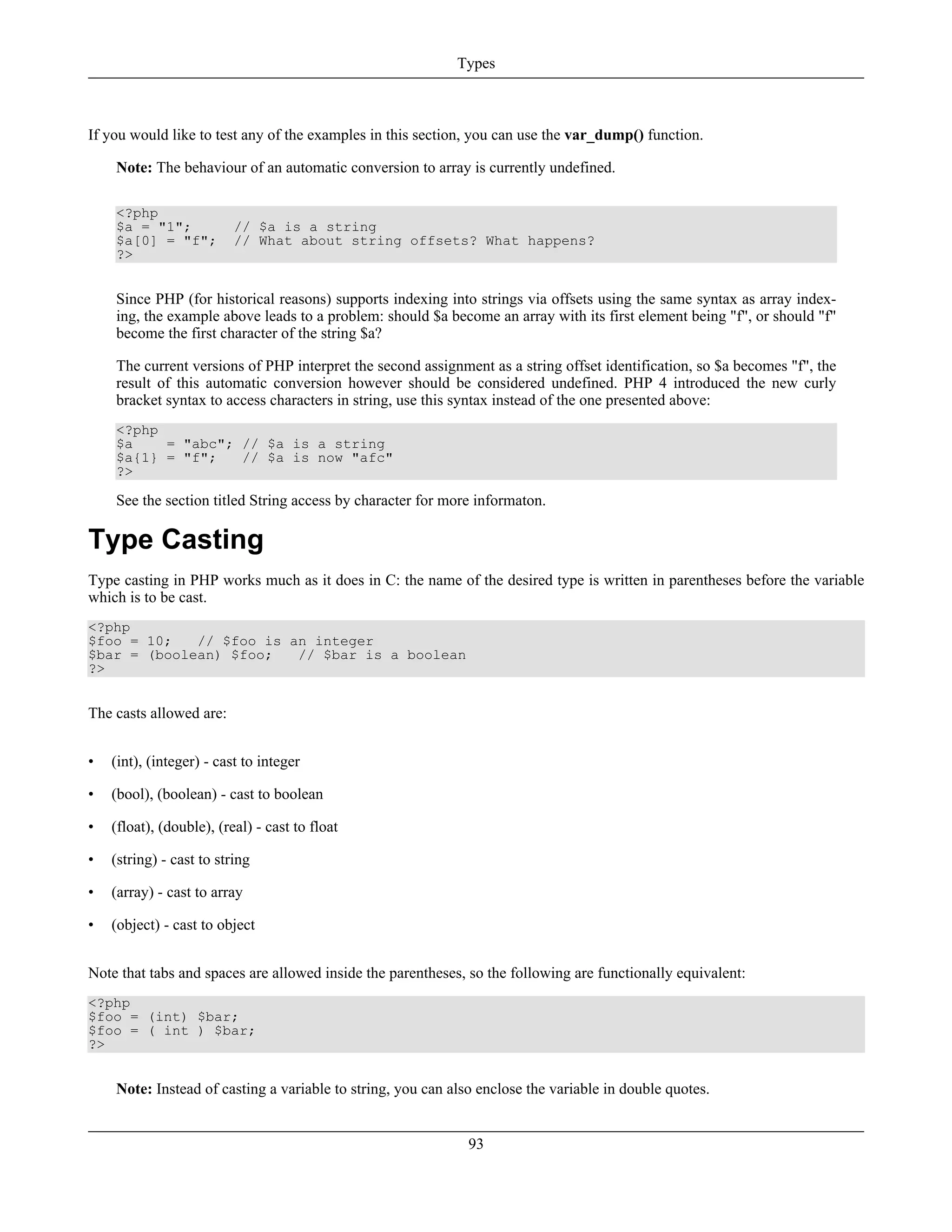 If you would like to test any of the examples in this section, you can use the var_dump() function.
Note: The behaviour of an automatic conversion to array is currently undefined.
<?php
$a = "1"; // $a is a string
$a[0] = "f"; // What about string offsets? What happens?
?>
Since PHP (for historical reasons) supports indexing into strings via offsets using the same syntax as array index-
ing, the example above leads to a problem: should $a become an array with its first element being "f", or should "f"
become the first character of the string $a?
The current versions of PHP interpret the second assignment as a string offset identification, so $a becomes "f", the
result of this automatic conversion however should be considered undefined. PHP 4 introduced the new curly
bracket syntax to access characters in string, use this syntax instead of the one presented above:
<?php
$a = "abc"; // $a is a string
$a{1} = "f"; // $a is now "afc"
?>
See the section titled String access by character for more informaton.
Type Casting
Type casting in PHP works much as it does in C: the name of the desired type is written in parentheses before the variable
which is to be cast.
<?php
$foo = 10; // $foo is an integer
$bar = (boolean) $foo; // $bar is a boolean
?>
The casts allowed are:
• (int), (integer) - cast to integer
• (bool), (boolean) - cast to boolean
• (float), (double), (real) - cast to float
• (string) - cast to string
• (array) - cast to array
• (object) - cast to object
Note that tabs and spaces are allowed inside the parentheses, so the following are functionally equivalent:
<?php
$foo = (int) $bar;
$foo = ( int ) $bar;
?>
Note: Instead of casting a variable to string, you can also enclose the variable in double quotes.
Types
93
 