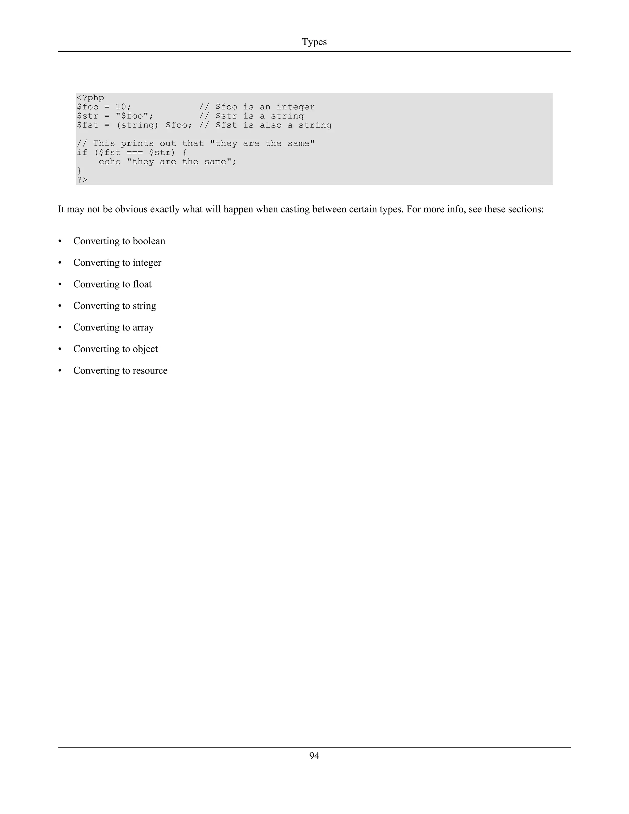 <?php
$foo = 10; // $foo is an integer
$str = "$foo"; // $str is a string
$fst = (string) $foo; // $fst is also a string
// This prints out that "they are the same"
if ($fst === $str) {
echo "they are the same";
}
?>
It may not be obvious exactly what will happen when casting between certain types. For more info, see these sections:
• Converting to boolean
• Converting to integer
• Converting to float
• Converting to string
• Converting to array
• Converting to object
• Converting to resource
Types
94
 