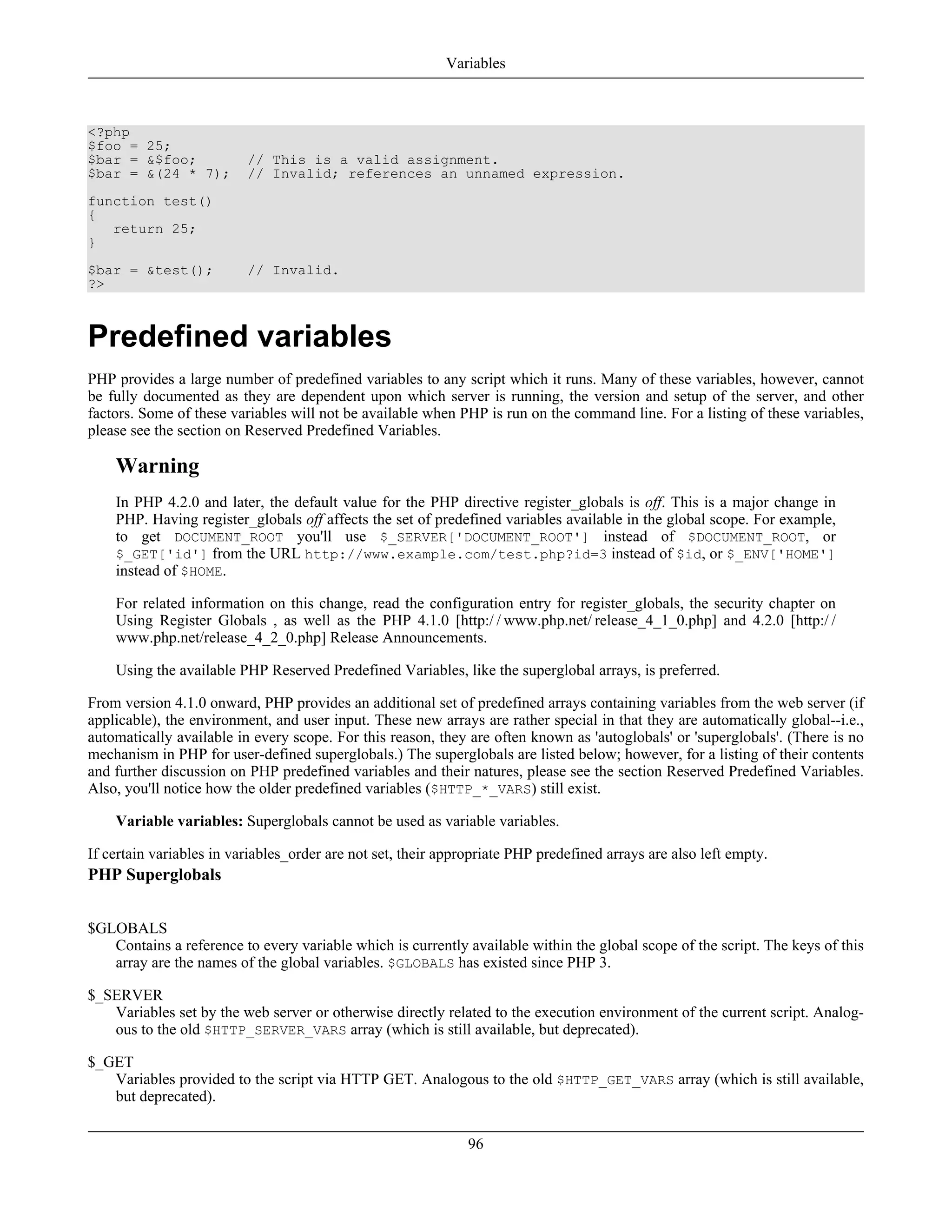 <?php
$foo = 25;
$bar = &$foo; // This is a valid assignment.
$bar = &(24 * 7); // Invalid; references an unnamed expression.
function test()
{
return 25;
}
$bar = &test(); // Invalid.
?>
Predefined variables
PHP provides a large number of predefined variables to any script which it runs. Many of these variables, however, cannot
be fully documented as they are dependent upon which server is running, the version and setup of the server, and other
factors. Some of these variables will not be available when PHP is run on the command line. For a listing of these variables,
please see the section on Reserved Predefined Variables.
Warning
In PHP 4.2.0 and later, the default value for the PHP directive register_globals is off. This is a major change in
PHP. Having register_globals off affects the set of predefined variables available in the global scope. For example,
to get DOCUMENT_ROOT you'll use $_SERVER['DOCUMENT_ROOT'] instead of $DOCUMENT_ROOT, or
$_GET['id'] from the URL http://www.example.com/test.php?id=3 instead of $id, or $_ENV['HOME']
instead of $HOME.
For related information on this change, read the configuration entry for register_globals, the security chapter on
Using Register Globals , as well as the PHP 4.1.0 [http:/ / www.php.net/ release_4_1_0.php] and 4.2.0 [http:/ /
www.php.net/release_4_2_0.php] Release Announcements.
Using the available PHP Reserved Predefined Variables, like the superglobal arrays, is preferred.
From version 4.1.0 onward, PHP provides an additional set of predefined arrays containing variables from the web server (if
applicable), the environment, and user input. These new arrays are rather special in that they are automatically global--i.e.,
automatically available in every scope. For this reason, they are often known as 'autoglobals' or 'superglobals'. (There is no
mechanism in PHP for user-defined superglobals.) The superglobals are listed below; however, for a listing of their contents
and further discussion on PHP predefined variables and their natures, please see the section Reserved Predefined Variables.
Also, you'll notice how the older predefined variables ($HTTP_*_VARS) still exist.
Variable variables: Superglobals cannot be used as variable variables.
If certain variables in variables_order are not set, their appropriate PHP predefined arrays are also left empty.
PHP Superglobals
$GLOBALS
Contains a reference to every variable which is currently available within the global scope of the script. The keys of this
array are the names of the global variables. $GLOBALS has existed since PHP 3.
$_SERVER
Variables set by the web server or otherwise directly related to the execution environment of the current script. Analog-
ous to the old $HTTP_SERVER_VARS array (which is still available, but deprecated).
$_GET
Variables provided to the script via HTTP GET. Analogous to the old $HTTP_GET_VARS array (which is still available,
but deprecated).
Variables
96
 