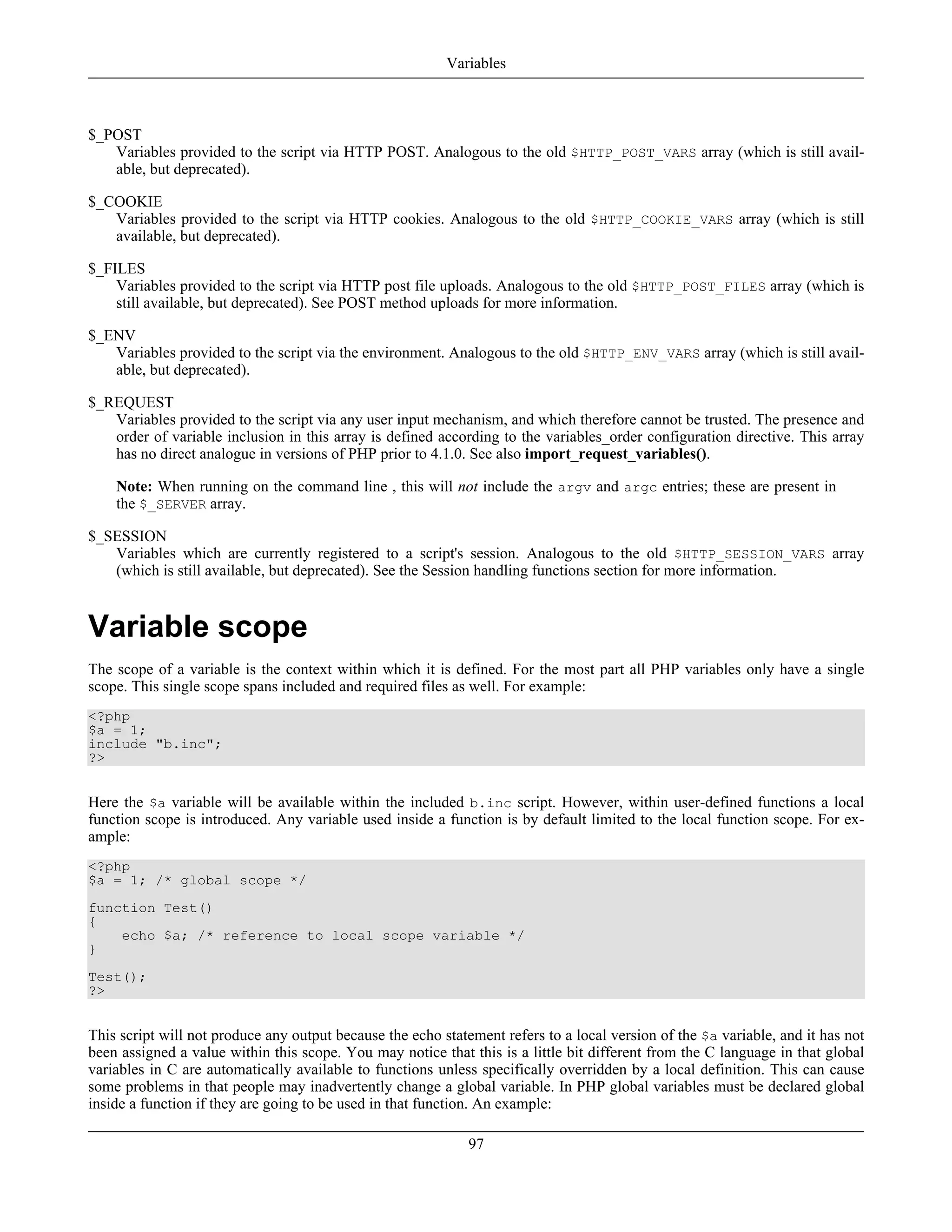 $_POST
Variables provided to the script via HTTP POST. Analogous to the old $HTTP_POST_VARS array (which is still avail-
able, but deprecated).
$_COOKIE
Variables provided to the script via HTTP cookies. Analogous to the old $HTTP_COOKIE_VARS array (which is still
available, but deprecated).
$_FILES
Variables provided to the script via HTTP post file uploads. Analogous to the old $HTTP_POST_FILES array (which is
still available, but deprecated). See POST method uploads for more information.
$_ENV
Variables provided to the script via the environment. Analogous to the old $HTTP_ENV_VARS array (which is still avail-
able, but deprecated).
$_REQUEST
Variables provided to the script via any user input mechanism, and which therefore cannot be trusted. The presence and
order of variable inclusion in this array is defined according to the variables_order configuration directive. This array
has no direct analogue in versions of PHP prior to 4.1.0. See also import_request_variables().
Note: When running on the command line , this will not include the argv and argc entries; these are present in
the $_SERVER array.
$_SESSION
Variables which are currently registered to a script's session. Analogous to the old $HTTP_SESSION_VARS array
(which is still available, but deprecated). See the Session handling functions section for more information.
Variable scope
The scope of a variable is the context within which it is defined. For the most part all PHP variables only have a single
scope. This single scope spans included and required files as well. For example:
<?php
$a = 1;
include "b.inc";
?>
Here the $a variable will be available within the included b.inc script. However, within user-defined functions a local
function scope is introduced. Any variable used inside a function is by default limited to the local function scope. For ex-
ample:
<?php
$a = 1; /* global scope */
function Test()
{
echo $a; /* reference to local scope variable */
}
Test();
?>
This script will not produce any output because the echo statement refers to a local version of the $a variable, and it has not
been assigned a value within this scope. You may notice that this is a little bit different from the C language in that global
variables in C are automatically available to functions unless specifically overridden by a local definition. This can cause
some problems in that people may inadvertently change a global variable. In PHP global variables must be declared global
inside a function if they are going to be used in that function. An example:
Variables
97
 