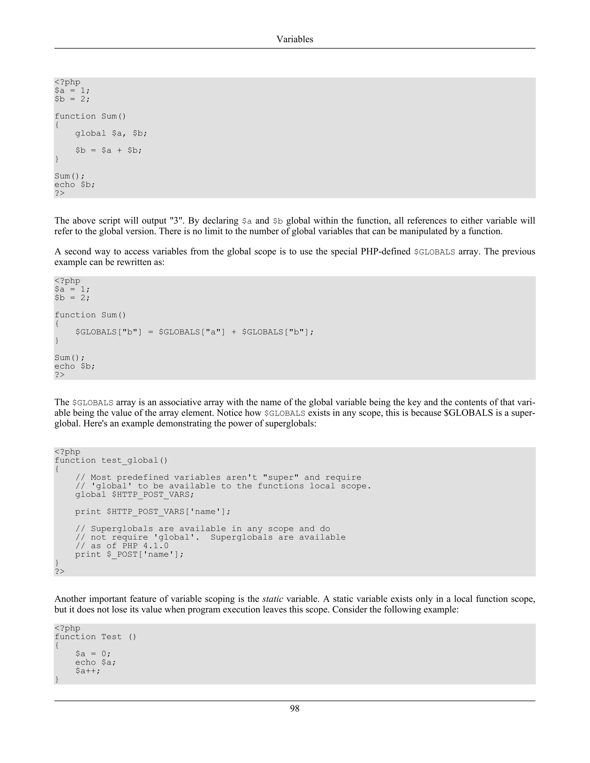 <?php
$a = 1;
$b = 2;
function Sum()
{
global $a, $b;
$b = $a + $b;
}
Sum();
echo $b;
?>
The above script will output "3". By declaring $a and $b global within the function, all references to either variable will
refer to the global version. There is no limit to the number of global variables that can be manipulated by a function.
A second way to access variables from the global scope is to use the special PHP-defined $GLOBALS array. The previous
example can be rewritten as:
<?php
$a = 1;
$b = 2;
function Sum()
{
$GLOBALS["b"] = $GLOBALS["a"] + $GLOBALS["b"];
}
Sum();
echo $b;
?>
The $GLOBALS array is an associative array with the name of the global variable being the key and the contents of that vari-
able being the value of the array element. Notice how $GLOBALS exists in any scope, this is because $GLOBALS is a super-
global. Here's an example demonstrating the power of superglobals:
<?php
function test_global()
{
// Most predefined variables aren't "super" and require
// 'global' to be available to the functions local scope.
global $HTTP_POST_VARS;
print $HTTP_POST_VARS['name'];
// Superglobals are available in any scope and do
// not require 'global'. Superglobals are available
// as of PHP 4.1.0
print $_POST['name'];
}
?>
Another important feature of variable scoping is the static variable. A static variable exists only in a local function scope,
but it does not lose its value when program execution leaves this scope. Consider the following example:
<?php
function Test ()
{
$a = 0;
echo $a;
$a++;
}
Variables
98
 