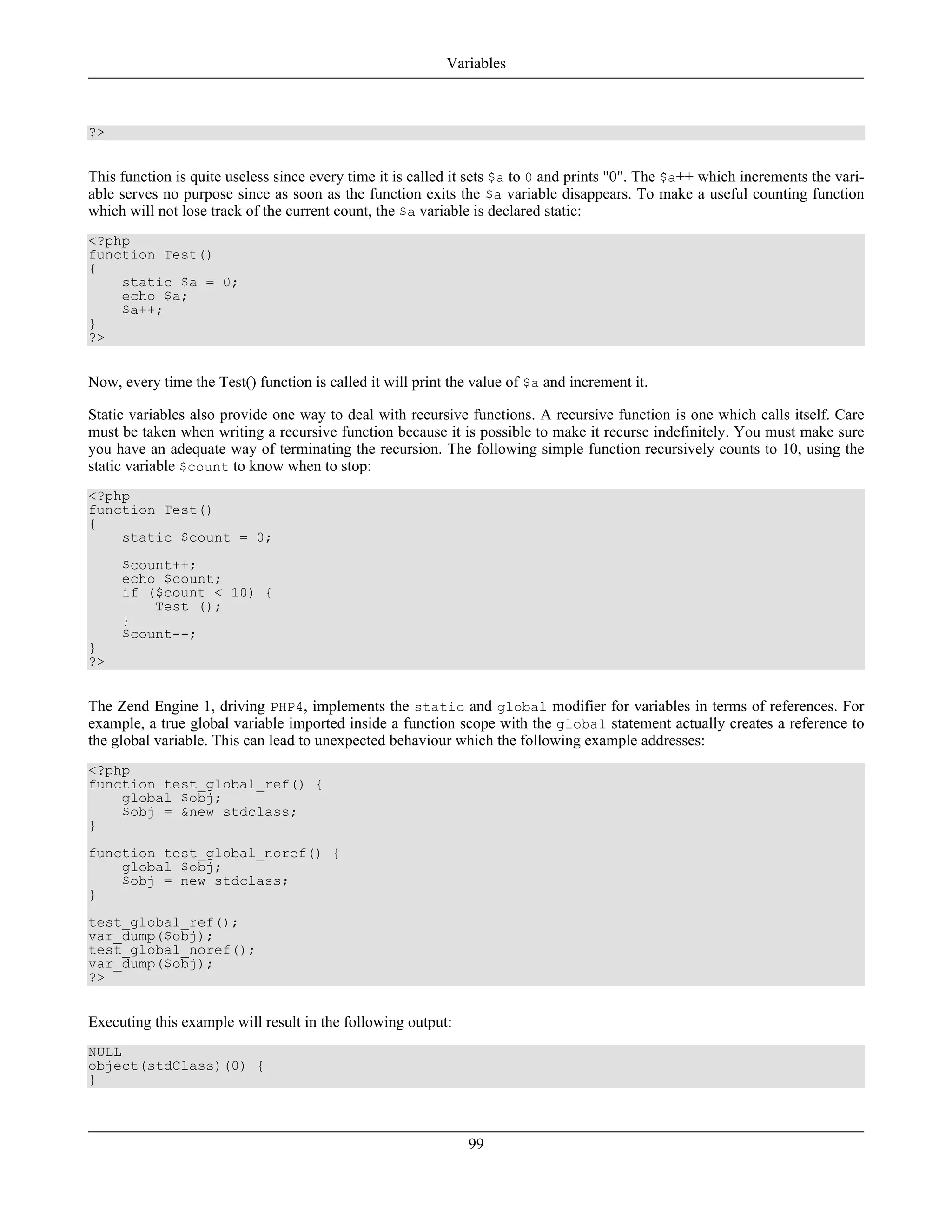 ?>
This function is quite useless since every time it is called it sets $a to 0 and prints "0". The $a++ which increments the vari-
able serves no purpose since as soon as the function exits the $a variable disappears. To make a useful counting function
which will not lose track of the current count, the $a variable is declared static:
<?php
function Test()
{
static $a = 0;
echo $a;
$a++;
}
?>
Now, every time the Test() function is called it will print the value of $a and increment it.
Static variables also provide one way to deal with recursive functions. A recursive function is one which calls itself. Care
must be taken when writing a recursive function because it is possible to make it recurse indefinitely. You must make sure
you have an adequate way of terminating the recursion. The following simple function recursively counts to 10, using the
static variable $count to know when to stop:
<?php
function Test()
{
static $count = 0;
$count++;
echo $count;
if ($count < 10) {
Test ();
}
$count--;
}
?>
The Zend Engine 1, driving PHP4, implements the static and global modifier for variables in terms of references. For
example, a true global variable imported inside a function scope with the global statement actually creates a reference to
the global variable. This can lead to unexpected behaviour which the following example addresses:
<?php
function test_global_ref() {
global $obj;
$obj = &new stdclass;
}
function test_global_noref() {
global $obj;
$obj = new stdclass;
}
test_global_ref();
var_dump($obj);
test_global_noref();
var_dump($obj);
?>
Executing this example will result in the following output:
NULL
object(stdClass)(0) {
}
Variables
99
 