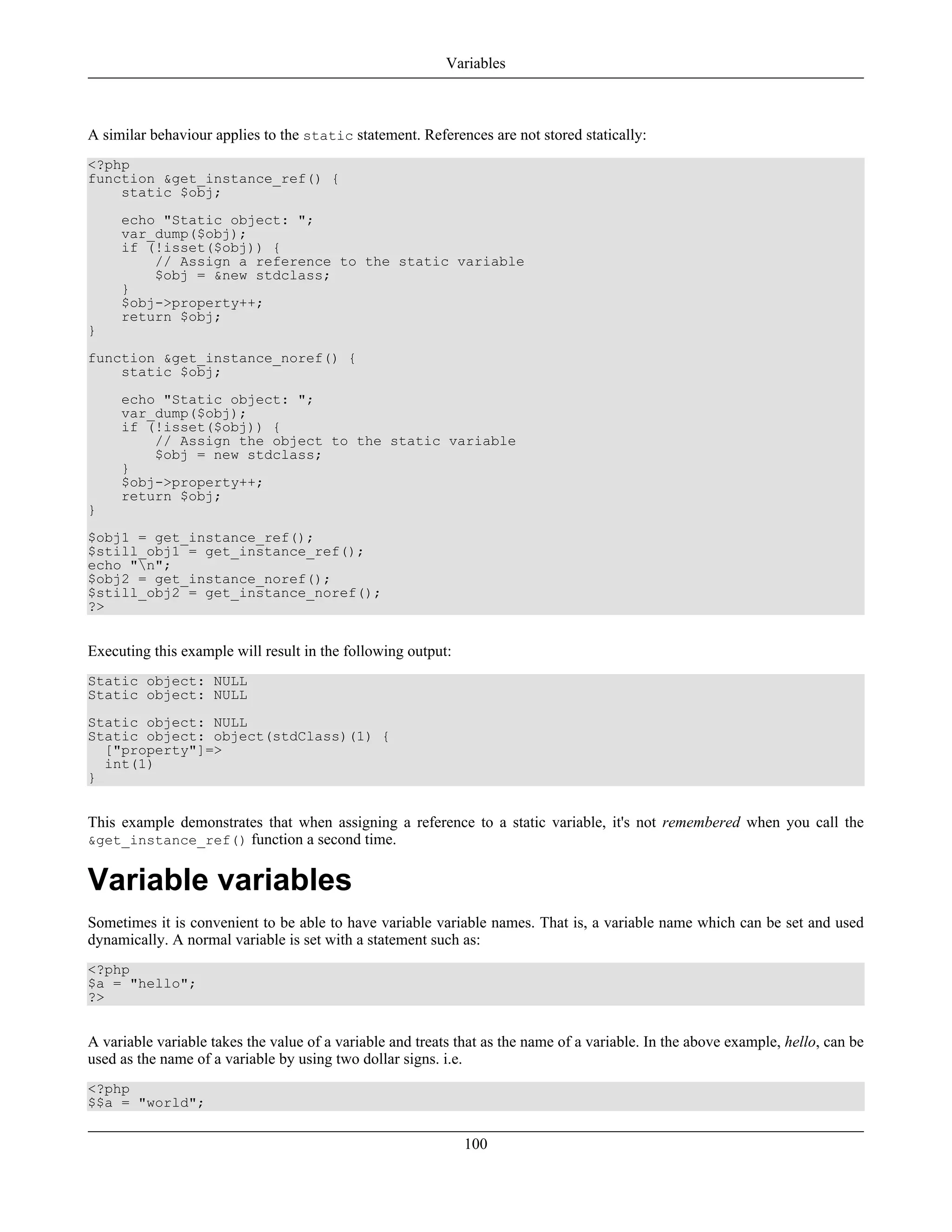 A similar behaviour applies to the static statement. References are not stored statically:
<?php
function &get_instance_ref() {
static $obj;
echo "Static object: ";
var_dump($obj);
if (!isset($obj)) {
// Assign a reference to the static variable
$obj = &new stdclass;
}
$obj->property++;
return $obj;
}
function &get_instance_noref() {
static $obj;
echo "Static object: ";
var_dump($obj);
if (!isset($obj)) {
// Assign the object to the static variable
$obj = new stdclass;
}
$obj->property++;
return $obj;
}
$obj1 = get_instance_ref();
$still_obj1 = get_instance_ref();
echo "n";
$obj2 = get_instance_noref();
$still_obj2 = get_instance_noref();
?>
Executing this example will result in the following output:
Static object: NULL
Static object: NULL
Static object: NULL
Static object: object(stdClass)(1) {
["property"]=>
int(1)
}
This example demonstrates that when assigning a reference to a static variable, it's not remembered when you call the
&get_instance_ref() function a second time.
Variable variables
Sometimes it is convenient to be able to have variable variable names. That is, a variable name which can be set and used
dynamically. A normal variable is set with a statement such as:
<?php
$a = "hello";
?>
A variable variable takes the value of a variable and treats that as the name of a variable. In the above example, hello, can be
used as the name of a variable by using two dollar signs. i.e.
<?php
$$a = "world";
Variables
100
 