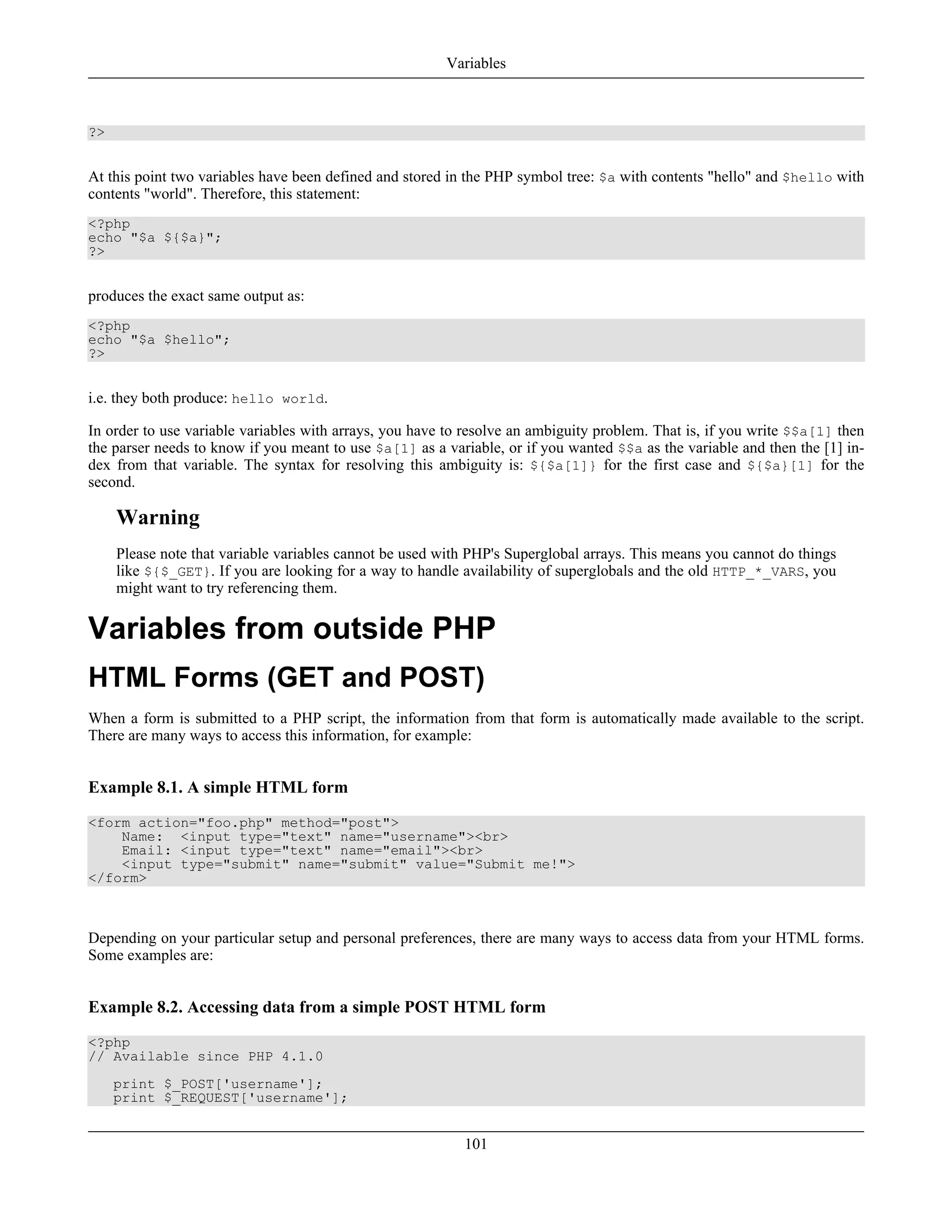 ?>
At this point two variables have been defined and stored in the PHP symbol tree: $a with contents "hello" and $hello with
contents "world". Therefore, this statement:
<?php
echo "$a ${$a}";
?>
produces the exact same output as:
<?php
echo "$a $hello";
?>
i.e. they both produce: hello world.
In order to use variable variables with arrays, you have to resolve an ambiguity problem. That is, if you write $$a[1] then
the parser needs to know if you meant to use $a[1] as a variable, or if you wanted $$a as the variable and then the [1] in-
dex from that variable. The syntax for resolving this ambiguity is: ${$a[1]} for the first case and ${$a}[1] for the
second.
Warning
Please note that variable variables cannot be used with PHP's Superglobal arrays. This means you cannot do things
like ${$_GET}. If you are looking for a way to handle availability of superglobals and the old HTTP_*_VARS, you
might want to try referencing them.
Variables from outside PHP
HTML Forms (GET and POST)
When a form is submitted to a PHP script, the information from that form is automatically made available to the script.
There are many ways to access this information, for example:
Example 8.1. A simple HTML form
<form action="foo.php" method="post">
Name: <input type="text" name="username"><br>
Email: <input type="text" name="email"><br>
<input type="submit" name="submit" value="Submit me!">
</form>
Depending on your particular setup and personal preferences, there are many ways to access data from your HTML forms.
Some examples are:
Example 8.2. Accessing data from a simple POST HTML form
<?php
// Available since PHP 4.1.0
print $_POST['username'];
print $_REQUEST['username'];
Variables
101
 