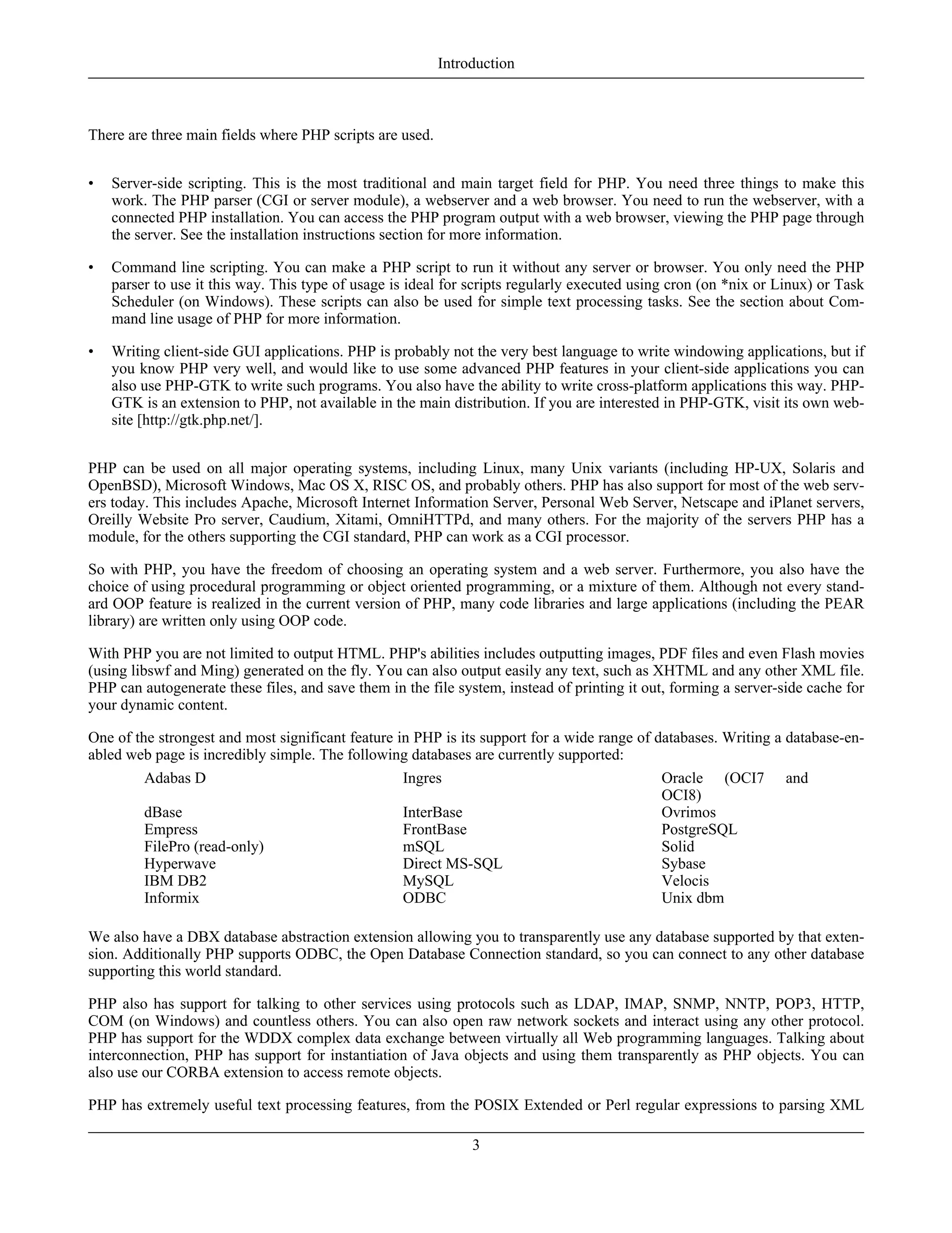 There are three main fields where PHP scripts are used.
• Server-side scripting. This is the most traditional and main target field for PHP. You need three things to make this
work. The PHP parser (CGI or server module), a webserver and a web browser. You need to run the webserver, with a
connected PHP installation. You can access the PHP program output with a web browser, viewing the PHP page through
the server. See the installation instructions section for more information.
• Command line scripting. You can make a PHP script to run it without any server or browser. You only need the PHP
parser to use it this way. This type of usage is ideal for scripts regularly executed using cron (on *nix or Linux) or Task
Scheduler (on Windows). These scripts can also be used for simple text processing tasks. See the section about Com-
mand line usage of PHP for more information.
• Writing client-side GUI applications. PHP is probably not the very best language to write windowing applications, but if
you know PHP very well, and would like to use some advanced PHP features in your client-side applications you can
also use PHP-GTK to write such programs. You also have the ability to write cross-platform applications this way. PHP-
GTK is an extension to PHP, not available in the main distribution. If you are interested in PHP-GTK, visit its own web-
site [http://gtk.php.net/].
PHP can be used on all major operating systems, including Linux, many Unix variants (including HP-UX, Solaris and
OpenBSD), Microsoft Windows, Mac OS X, RISC OS, and probably others. PHP has also support for most of the web serv-
ers today. This includes Apache, Microsoft Internet Information Server, Personal Web Server, Netscape and iPlanet servers,
Oreilly Website Pro server, Caudium, Xitami, OmniHTTPd, and many others. For the majority of the servers PHP has a
module, for the others supporting the CGI standard, PHP can work as a CGI processor.
So with PHP, you have the freedom of choosing an operating system and a web server. Furthermore, you also have the
choice of using procedural programming or object oriented programming, or a mixture of them. Although not every stand-
ard OOP feature is realized in the current version of PHP, many code libraries and large applications (including the PEAR
library) are written only using OOP code.
With PHP you are not limited to output HTML. PHP's abilities includes outputting images, PDF files and even Flash movies
(using libswf and Ming) generated on the fly. You can also output easily any text, such as XHTML and any other XML file.
PHP can autogenerate these files, and save them in the file system, instead of printing it out, forming a server-side cache for
your dynamic content.
One of the strongest and most significant feature in PHP is its support for a wide range of databases. Writing a database-en-
abled web page is incredibly simple. The following databases are currently supported:
Adabas D Ingres Oracle (OCI7 and
OCI8)
dBase InterBase Ovrimos
Empress FrontBase PostgreSQL
FilePro (read-only) mSQL Solid
Hyperwave Direct MS-SQL Sybase
IBM DB2 MySQL Velocis
Informix ODBC Unix dbm
We also have a DBX database abstraction extension allowing you to transparently use any database supported by that exten-
sion. Additionally PHP supports ODBC, the Open Database Connection standard, so you can connect to any other database
supporting this world standard.
PHP also has support for talking to other services using protocols such as LDAP, IMAP, SNMP, NNTP, POP3, HTTP,
COM (on Windows) and countless others. You can also open raw network sockets and interact using any other protocol.
PHP has support for the WDDX complex data exchange between virtually all Web programming languages. Talking about
interconnection, PHP has support for instantiation of Java objects and using them transparently as PHP objects. You can
also use our CORBA extension to access remote objects.
PHP has extremely useful text processing features, from the POSIX Extended or Perl regular expressions to parsing XML
Introduction
3
 