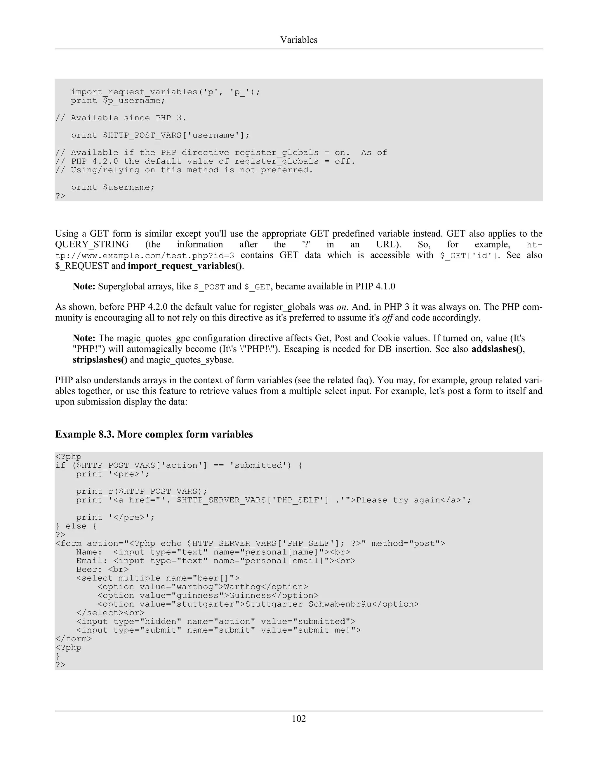 import_request_variables('p', 'p_');
print $p_username;
// Available since PHP 3.
print $HTTP_POST_VARS['username'];
// Available if the PHP directive register_globals = on. As of
// PHP 4.2.0 the default value of register_globals = off.
// Using/relying on this method is not preferred.
print $username;
?>
Using a GET form is similar except you'll use the appropriate GET predefined variable instead. GET also applies to the
QUERY_STRING (the information after the '?' in an URL). So, for example, ht-
tp://www.example.com/test.php?id=3 contains GET data which is accessible with $_GET['id']. See also
$_REQUEST and import_request_variables().
Note: Superglobal arrays, like $_POST and $_GET, became available in PHP 4.1.0
As shown, before PHP 4.2.0 the default value for register_globals was on. And, in PHP 3 it was always on. The PHP com-
munity is encouraging all to not rely on this directive as it's preferred to assume it's off and code accordingly.
Note: The magic_quotes_gpc configuration directive affects Get, Post and Cookie values. If turned on, value (It's
"PHP!") will automagically become (It's "PHP!"). Escaping is needed for DB insertion. See also addslashes(),
stripslashes() and magic_quotes_sybase.
PHP also understands arrays in the context of form variables (see the related faq). You may, for example, group related vari-
ables together, or use this feature to retrieve values from a multiple select input. For example, let's post a form to itself and
upon submission display the data:
Example 8.3. More complex form variables
<?php
if ($HTTP_POST_VARS['action'] == 'submitted') {
print '<pre>';
print_r($HTTP_POST_VARS);
print '<a href="'. $HTTP_SERVER_VARS['PHP_SELF'] .'">Please try again</a>';
print '</pre>';
} else {
?>
<form action="<?php echo $HTTP_SERVER_VARS['PHP_SELF']; ?>" method="post">
Name: <input type="text" name="personal[name]"><br>
Email: <input type="text" name="personal[email]"><br>
Beer: <br>
<select multiple name="beer[]">
<option value="warthog">Warthog</option>
<option value="guinness">Guinness</option>
<option value="stuttgarter">Stuttgarter Schwabenbräu</option>
</select><br>
<input type="hidden" name="action" value="submitted">
<input type="submit" name="submit" value="submit me!">
</form>
<?php
}
?>
Variables
102
 