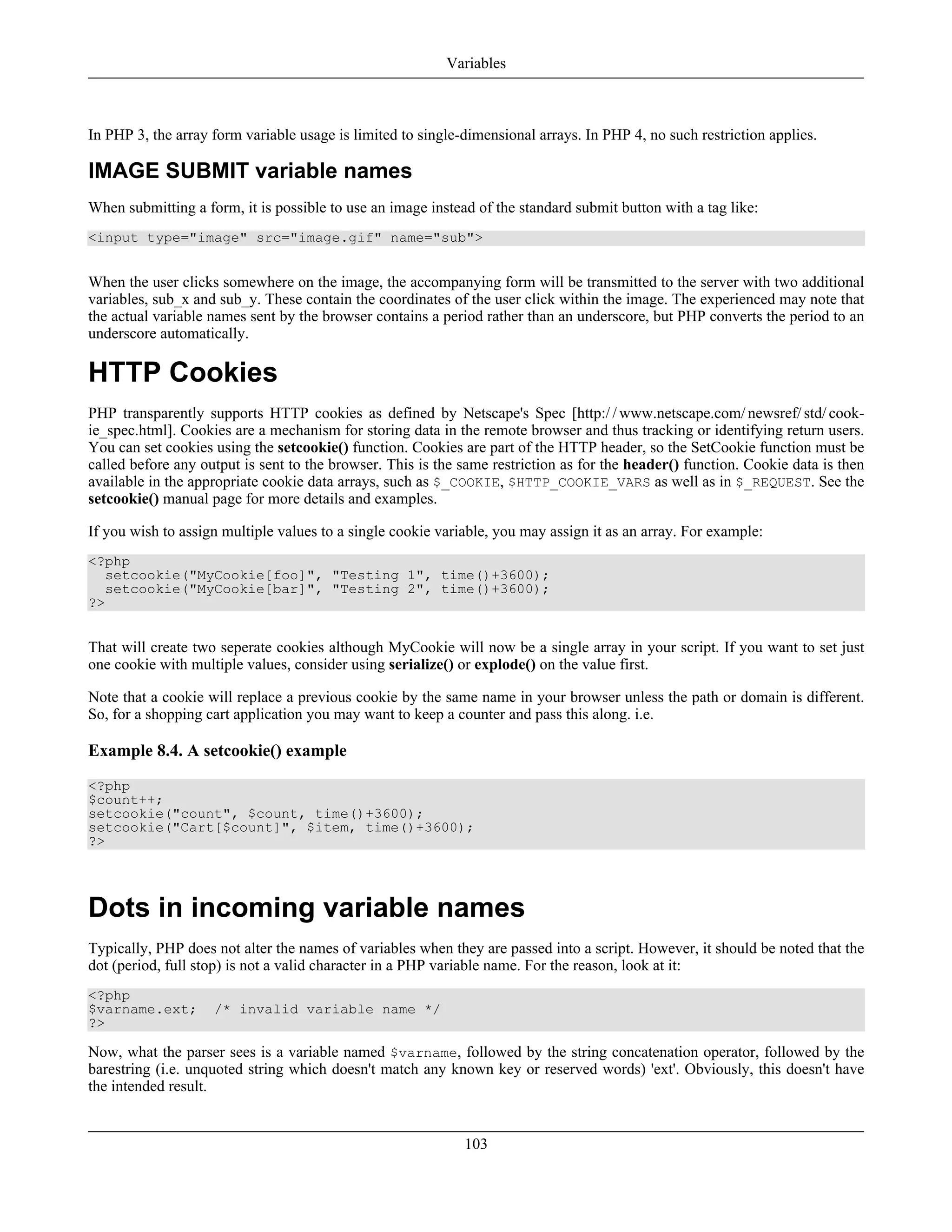 In PHP 3, the array form variable usage is limited to single-dimensional arrays. In PHP 4, no such restriction applies.
IMAGE SUBMIT variable names
When submitting a form, it is possible to use an image instead of the standard submit button with a tag like:
<input type="image" src="image.gif" name="sub">
When the user clicks somewhere on the image, the accompanying form will be transmitted to the server with two additional
variables, sub_x and sub_y. These contain the coordinates of the user click within the image. The experienced may note that
the actual variable names sent by the browser contains a period rather than an underscore, but PHP converts the period to an
underscore automatically.
HTTP Cookies
PHP transparently supports HTTP cookies as defined by Netscape's Spec [http:/ / www.netscape.com/ newsref/ std/ cook-
ie_spec.html]. Cookies are a mechanism for storing data in the remote browser and thus tracking or identifying return users.
You can set cookies using the setcookie() function. Cookies are part of the HTTP header, so the SetCookie function must be
called before any output is sent to the browser. This is the same restriction as for the header() function. Cookie data is then
available in the appropriate cookie data arrays, such as $_COOKIE, $HTTP_COOKIE_VARS as well as in $_REQUEST. See the
setcookie() manual page for more details and examples.
If you wish to assign multiple values to a single cookie variable, you may assign it as an array. For example:
<?php
setcookie("MyCookie[foo]", "Testing 1", time()+3600);
setcookie("MyCookie[bar]", "Testing 2", time()+3600);
?>
That will create two seperate cookies although MyCookie will now be a single array in your script. If you want to set just
one cookie with multiple values, consider using serialize() or explode() on the value first.
Note that a cookie will replace a previous cookie by the same name in your browser unless the path or domain is different.
So, for a shopping cart application you may want to keep a counter and pass this along. i.e.
Example 8.4. A setcookie() example
<?php
$count++;
setcookie("count", $count, time()+3600);
setcookie("Cart[$count]", $item, time()+3600);
?>
Dots in incoming variable names
Typically, PHP does not alter the names of variables when they are passed into a script. However, it should be noted that the
dot (period, full stop) is not a valid character in a PHP variable name. For the reason, look at it:
<?php
$varname.ext; /* invalid variable name */
?>
Now, what the parser sees is a variable named $varname, followed by the string concatenation operator, followed by the
barestring (i.e. unquoted string which doesn't match any known key or reserved words) 'ext'. Obviously, this doesn't have
the intended result.
Variables
103
 