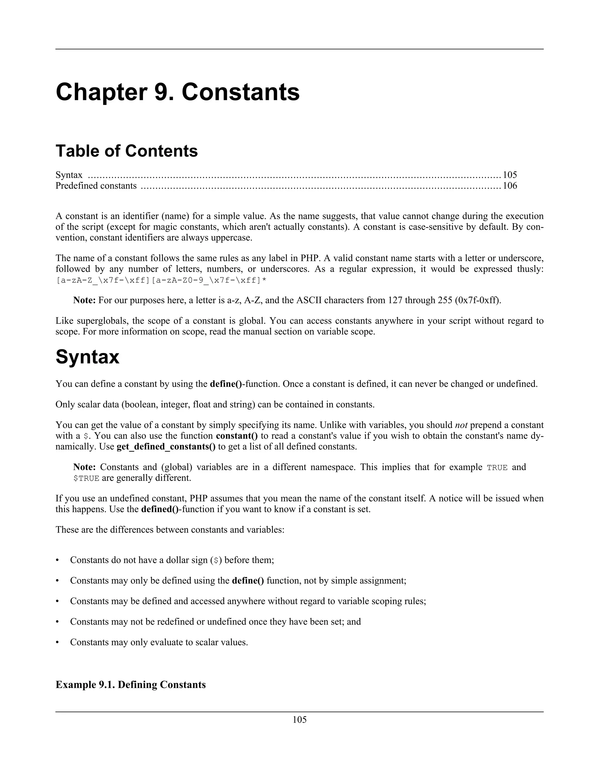 Chapter 9. Constants
Table of Contents
Syntax .............................................................................................................................................105
Predefined constants ...........................................................................................................................106
A constant is an identifier (name) for a simple value. As the name suggests, that value cannot change during the execution
of the script (except for magic constants, which aren't actually constants). A constant is case-sensitive by default. By con-
vention, constant identifiers are always uppercase.
The name of a constant follows the same rules as any label in PHP. A valid constant name starts with a letter or underscore,
followed by any number of letters, numbers, or underscores. As a regular expression, it would be expressed thusly:
[a-zA-Z_x7f-xff][a-zA-Z0-9_x7f-xff]*
Note: For our purposes here, a letter is a-z, A-Z, and the ASCII characters from 127 through 255 (0x7f-0xff).
Like superglobals, the scope of a constant is global. You can access constants anywhere in your script without regard to
scope. For more information on scope, read the manual section on variable scope.
Syntax
You can define a constant by using the define()-function. Once a constant is defined, it can never be changed or undefined.
Only scalar data (boolean, integer, float and string) can be contained in constants.
You can get the value of a constant by simply specifying its name. Unlike with variables, you should not prepend a constant
with a $. You can also use the function constant() to read a constant's value if you wish to obtain the constant's name dy-
namically. Use get_defined_constants() to get a list of all defined constants.
Note: Constants and (global) variables are in a different namespace. This implies that for example TRUE and
$TRUE are generally different.
If you use an undefined constant, PHP assumes that you mean the name of the constant itself. A notice will be issued when
this happens. Use the defined()-function if you want to know if a constant is set.
These are the differences between constants and variables:
• Constants do not have a dollar sign ($) before them;
• Constants may only be defined using the define() function, not by simple assignment;
• Constants may be defined and accessed anywhere without regard to variable scoping rules;
• Constants may not be redefined or undefined once they have been set; and
• Constants may only evaluate to scalar values.
Example 9.1. Defining Constants
105
 