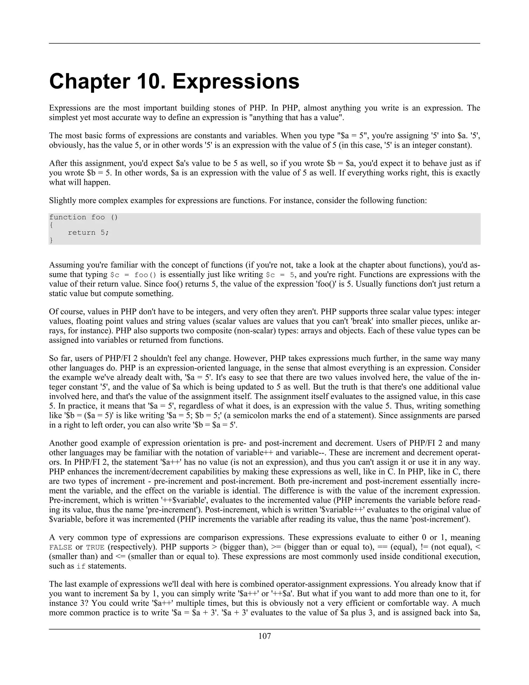 Chapter 10. Expressions
Expressions are the most important building stones of PHP. In PHP, almost anything you write is an expression. The
simplest yet most accurate way to define an expression is "anything that has a value".
The most basic forms of expressions are constants and variables. When you type "$a = 5", you're assigning '5' into $a. '5',
obviously, has the value 5, or in other words '5' is an expression with the value of 5 (in this case, '5' is an integer constant).
After this assignment, you'd expect $a's value to be 5 as well, so if you wrote $b = $a, you'd expect it to behave just as if
you wrote $b = 5. In other words, $a is an expression with the value of 5 as well. If everything works right, this is exactly
what will happen.
Slightly more complex examples for expressions are functions. For instance, consider the following function:
function foo ()
{
return 5;
}
Assuming you're familiar with the concept of functions (if you're not, take a look at the chapter about functions), you'd as-
sume that typing $c = foo() is essentially just like writing $c = 5, and you're right. Functions are expressions with the
value of their return value. Since foo() returns 5, the value of the expression 'foo()' is 5. Usually functions don't just return a
static value but compute something.
Of course, values in PHP don't have to be integers, and very often they aren't. PHP supports three scalar value types: integer
values, floating point values and string values (scalar values are values that you can't 'break' into smaller pieces, unlike ar-
rays, for instance). PHP also supports two composite (non-scalar) types: arrays and objects. Each of these value types can be
assigned into variables or returned from functions.
So far, users of PHP/FI 2 shouldn't feel any change. However, PHP takes expressions much further, in the same way many
other languages do. PHP is an expression-oriented language, in the sense that almost everything is an expression. Consider
the example we've already dealt with, '$a = 5'. It's easy to see that there are two values involved here, the value of the in-
teger constant '5', and the value of $a which is being updated to 5 as well. But the truth is that there's one additional value
involved here, and that's the value of the assignment itself. The assignment itself evaluates to the assigned value, in this case
5. In practice, it means that '$a = 5', regardless of what it does, is an expression with the value 5. Thus, writing something
like '$b = ($a = 5)' is like writing '$a = 5; $b = 5;' (a semicolon marks the end of a statement). Since assignments are parsed
in a right to left order, you can also write '$b = $a = 5'.
Another good example of expression orientation is pre- and post-increment and decrement. Users of PHP/FI 2 and many
other languages may be familiar with the notation of variable++ and variable--. These are increment and decrement operat-
ors. In PHP/FI 2, the statement '$a++' has no value (is not an expression), and thus you can't assign it or use it in any way.
PHP enhances the increment/decrement capabilities by making these expressions as well, like in C. In PHP, like in C, there
are two types of increment - pre-increment and post-increment. Both pre-increment and post-increment essentially incre-
ment the variable, and the effect on the variable is idential. The difference is with the value of the increment expression.
Pre-increment, which is written '++$variable', evaluates to the incremented value (PHP increments the variable before read-
ing its value, thus the name 'pre-increment'). Post-increment, which is written '$variable++' evaluates to the original value of
$variable, before it was incremented (PHP increments the variable after reading its value, thus the name 'post-increment').
A very common type of expressions are comparison expressions. These expressions evaluate to either 0 or 1, meaning
FALSE or TRUE (respectively). PHP supports > (bigger than), >= (bigger than or equal to), == (equal), != (not equal), <
(smaller than) and <= (smaller than or equal to). These expressions are most commonly used inside conditional execution,
such as if statements.
The last example of expressions we'll deal with here is combined operator-assignment expressions. You already know that if
you want to increment $a by 1, you can simply write '$a++' or '++$a'. But what if you want to add more than one to it, for
instance 3? You could write '$a++' multiple times, but this is obviously not a very efficient or comfortable way. A much
more common practice is to write '$a = $a + 3'. '$a + 3' evaluates to the value of $a plus 3, and is assigned back into $a,
107
 