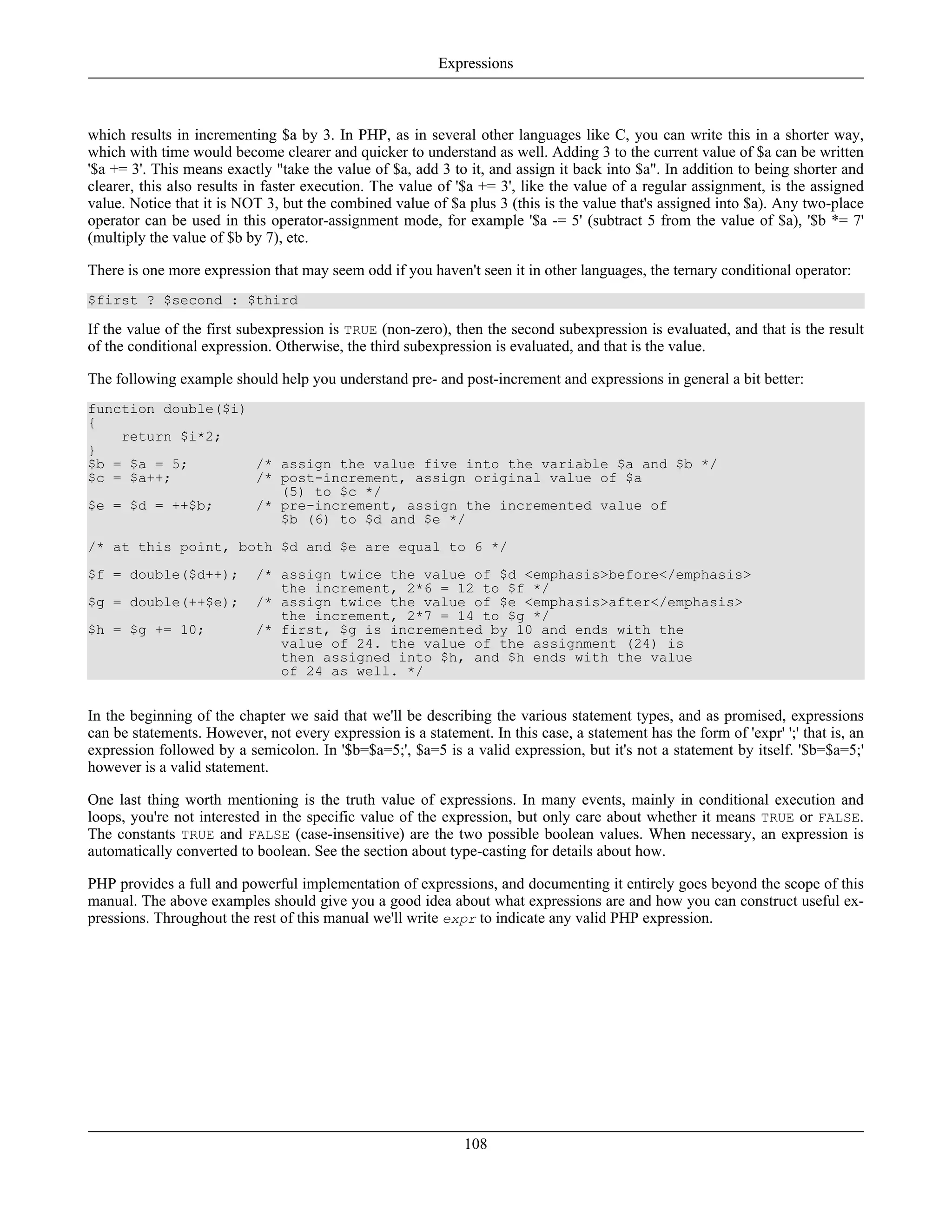 which results in incrementing $a by 3. In PHP, as in several other languages like C, you can write this in a shorter way,
which with time would become clearer and quicker to understand as well. Adding 3 to the current value of $a can be written
'$a += 3'. This means exactly "take the value of $a, add 3 to it, and assign it back into $a". In addition to being shorter and
clearer, this also results in faster execution. The value of '$a += 3', like the value of a regular assignment, is the assigned
value. Notice that it is NOT 3, but the combined value of $a plus 3 (this is the value that's assigned into $a). Any two-place
operator can be used in this operator-assignment mode, for example '$a -= 5' (subtract 5 from the value of $a), '$b *= 7'
(multiply the value of $b by 7), etc.
There is one more expression that may seem odd if you haven't seen it in other languages, the ternary conditional operator:
$first ? $second : $third
If the value of the first subexpression is TRUE (non-zero), then the second subexpression is evaluated, and that is the result
of the conditional expression. Otherwise, the third subexpression is evaluated, and that is the value.
The following example should help you understand pre- and post-increment and expressions in general a bit better:
function double($i)
{
return $i*2;
}
$b = $a = 5; /* assign the value five into the variable $a and $b */
$c = $a++; /* post-increment, assign original value of $a
(5) to $c */
$e = $d = ++$b; /* pre-increment, assign the incremented value of
$b (6) to $d and $e */
/* at this point, both $d and $e are equal to 6 */
$f = double($d++); /* assign twice the value of $d <emphasis>before</emphasis>
the increment, 2*6 = 12 to $f */
$g = double(++$e); /* assign twice the value of $e <emphasis>after</emphasis>
the increment, 2*7 = 14 to $g */
$h = $g += 10; /* first, $g is incremented by 10 and ends with the
value of 24. the value of the assignment (24) is
then assigned into $h, and $h ends with the value
of 24 as well. */
In the beginning of the chapter we said that we'll be describing the various statement types, and as promised, expressions
can be statements. However, not every expression is a statement. In this case, a statement has the form of 'expr' ';' that is, an
expression followed by a semicolon. In '$b=$a=5;', $a=5 is a valid expression, but it's not a statement by itself. '$b=$a=5;'
however is a valid statement.
One last thing worth mentioning is the truth value of expressions. In many events, mainly in conditional execution and
loops, you're not interested in the specific value of the expression, but only care about whether it means TRUE or FALSE.
The constants TRUE and FALSE (case-insensitive) are the two possible boolean values. When necessary, an expression is
automatically converted to boolean. See the section about type-casting for details about how.
PHP provides a full and powerful implementation of expressions, and documenting it entirely goes beyond the scope of this
manual. The above examples should give you a good idea about what expressions are and how you can construct useful ex-
pressions. Throughout the rest of this manual we'll write expr to indicate any valid PHP expression.
Expressions
108
 
