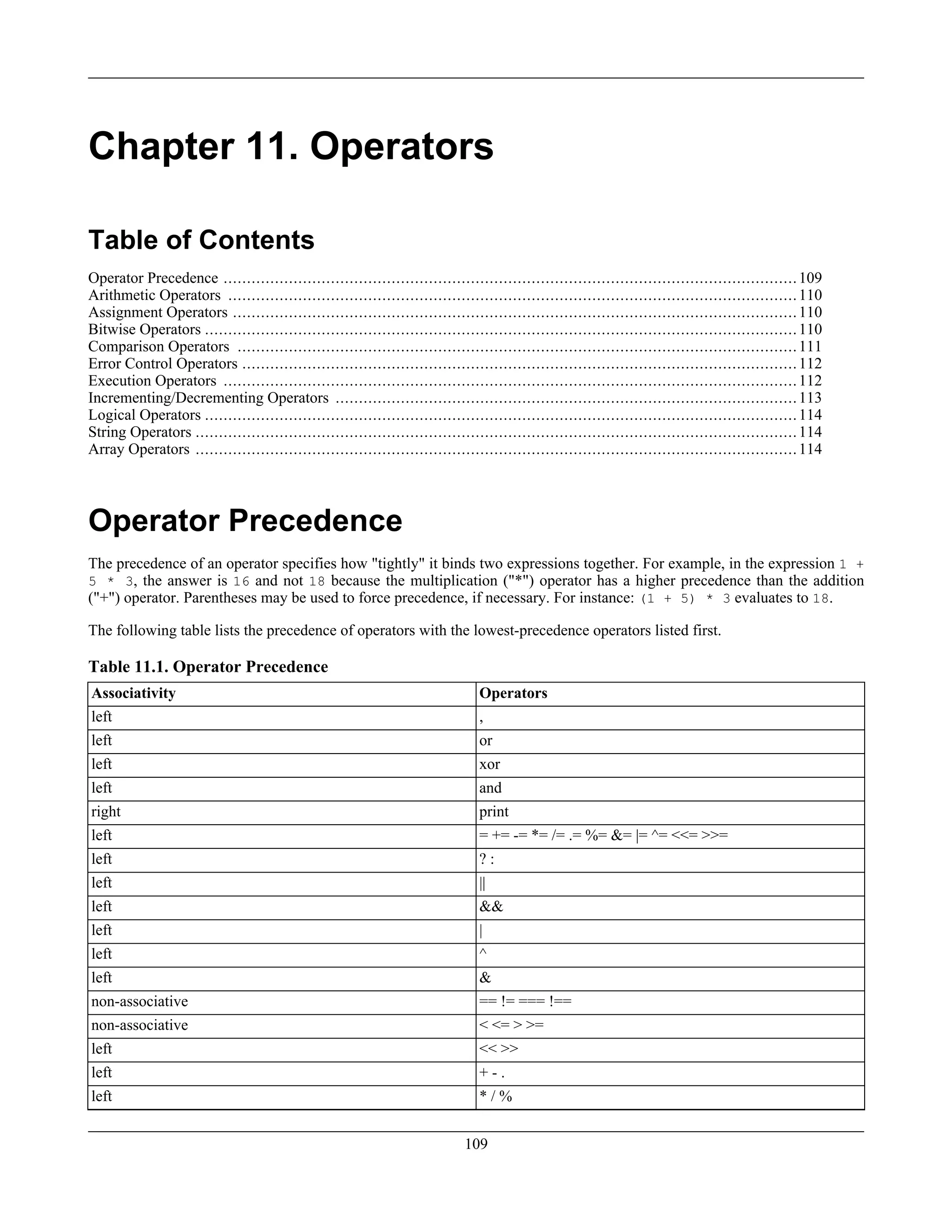 Chapter 11. Operators
Table of Contents
Operator Precedence ...........................................................................................................................109
Arithmetic Operators ..........................................................................................................................110
Assignment Operators .........................................................................................................................110
Bitwise Operators ...............................................................................................................................110
Comparison Operators ........................................................................................................................111
Error Control Operators .......................................................................................................................112
Execution Operators ...........................................................................................................................112
Incrementing/Decrementing Operators ...................................................................................................113
Logical Operators ...............................................................................................................................114
String Operators .................................................................................................................................114
Array Operators .................................................................................................................................114
Operator Precedence
The precedence of an operator specifies how "tightly" it binds two expressions together. For example, in the expression 1 +
5 * 3, the answer is 16 and not 18 because the multiplication ("*") operator has a higher precedence than the addition
("+") operator. Parentheses may be used to force precedence, if necessary. For instance: (1 + 5) * 3 evaluates to 18.
The following table lists the precedence of operators with the lowest-precedence operators listed first.
Table 11.1. Operator Precedence
Associativity Operators
left ,
left or
left xor
left and
right print
left = += -= *= /= .= %= &= |= ^= <<= >>=
left ? :
left ||
left &&
left |
left ^
left &
non-associative == != === !==
non-associative < <= > >=
left << >>
left + - .
left * / %
109
 
