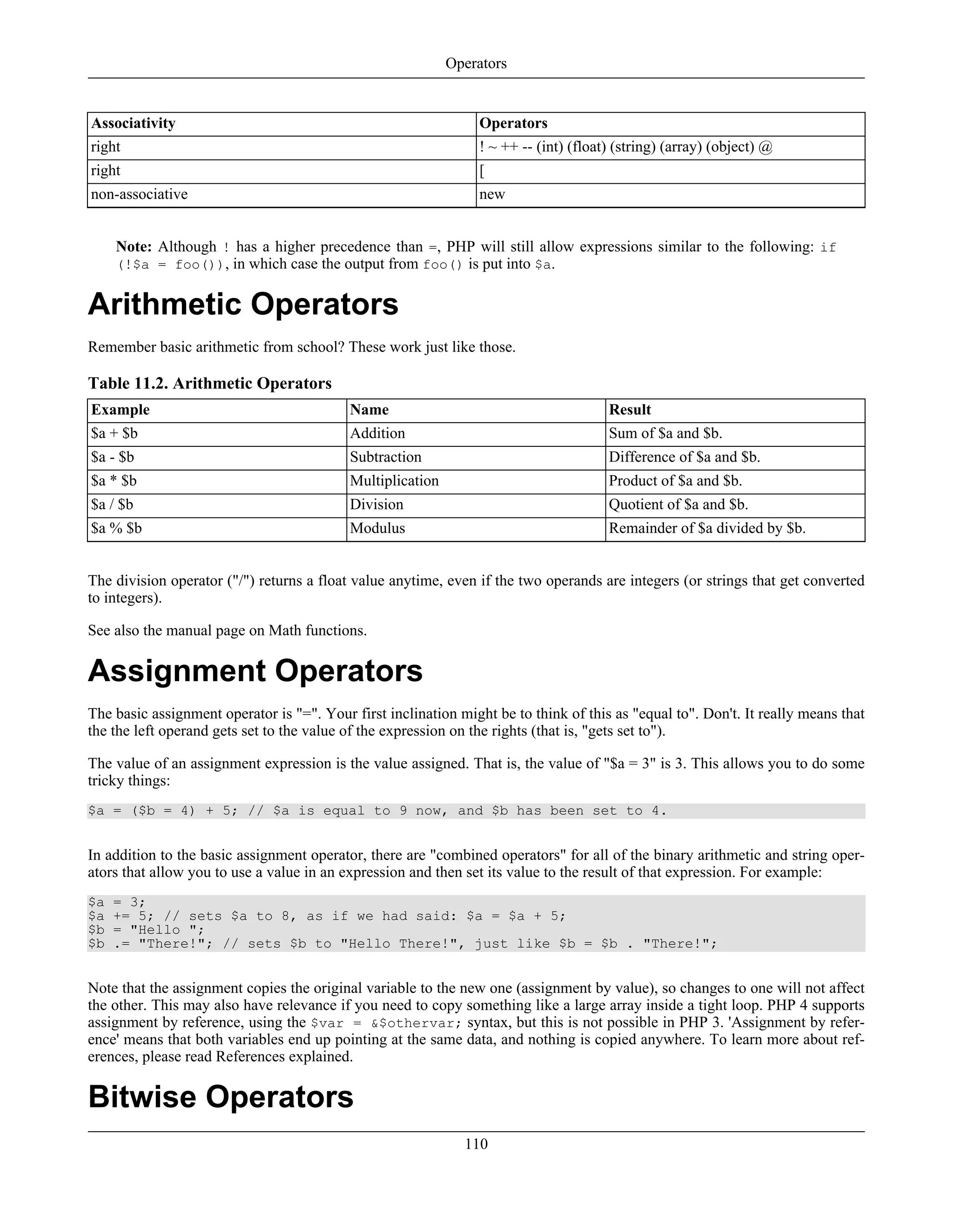 Associativity Operators
right ! ~ ++ -- (int) (float) (string) (array) (object) @
right [
non-associative new
Note: Although ! has a higher precedence than =, PHP will still allow expressions similar to the following: if
(!$a = foo()), in which case the output from foo() is put into $a.
Arithmetic Operators
Remember basic arithmetic from school? These work just like those.
Table 11.2. Arithmetic Operators
Example Name Result
$a + $b Addition Sum of $a and $b.
$a - $b Subtraction Difference of $a and $b.
$a * $b Multiplication Product of $a and $b.
$a / $b Division Quotient of $a and $b.
$a % $b Modulus Remainder of $a divided by $b.
The division operator ("/") returns a float value anytime, even if the two operands are integers (or strings that get converted
to integers).
See also the manual page on Math functions.
Assignment Operators
The basic assignment operator is "=". Your first inclination might be to think of this as "equal to". Don't. It really means that
the the left operand gets set to the value of the expression on the rights (that is, "gets set to").
The value of an assignment expression is the value assigned. That is, the value of "$a = 3" is 3. This allows you to do some
tricky things:
$a = ($b = 4) + 5; // $a is equal to 9 now, and $b has been set to 4.
In addition to the basic assignment operator, there are "combined operators" for all of the binary arithmetic and string oper-
ators that allow you to use a value in an expression and then set its value to the result of that expression. For example:
$a = 3;
$a += 5; // sets $a to 8, as if we had said: $a = $a + 5;
$b = "Hello ";
$b .= "There!"; // sets $b to "Hello There!", just like $b = $b . "There!";
Note that the assignment copies the original variable to the new one (assignment by value), so changes to one will not affect
the other. This may also have relevance if you need to copy something like a large array inside a tight loop. PHP 4 supports
assignment by reference, using the $var = &$othervar; syntax, but this is not possible in PHP 3. 'Assignment by refer-
ence' means that both variables end up pointing at the same data, and nothing is copied anywhere. To learn more about ref-
erences, please read References explained.
Bitwise Operators
Operators
110
 