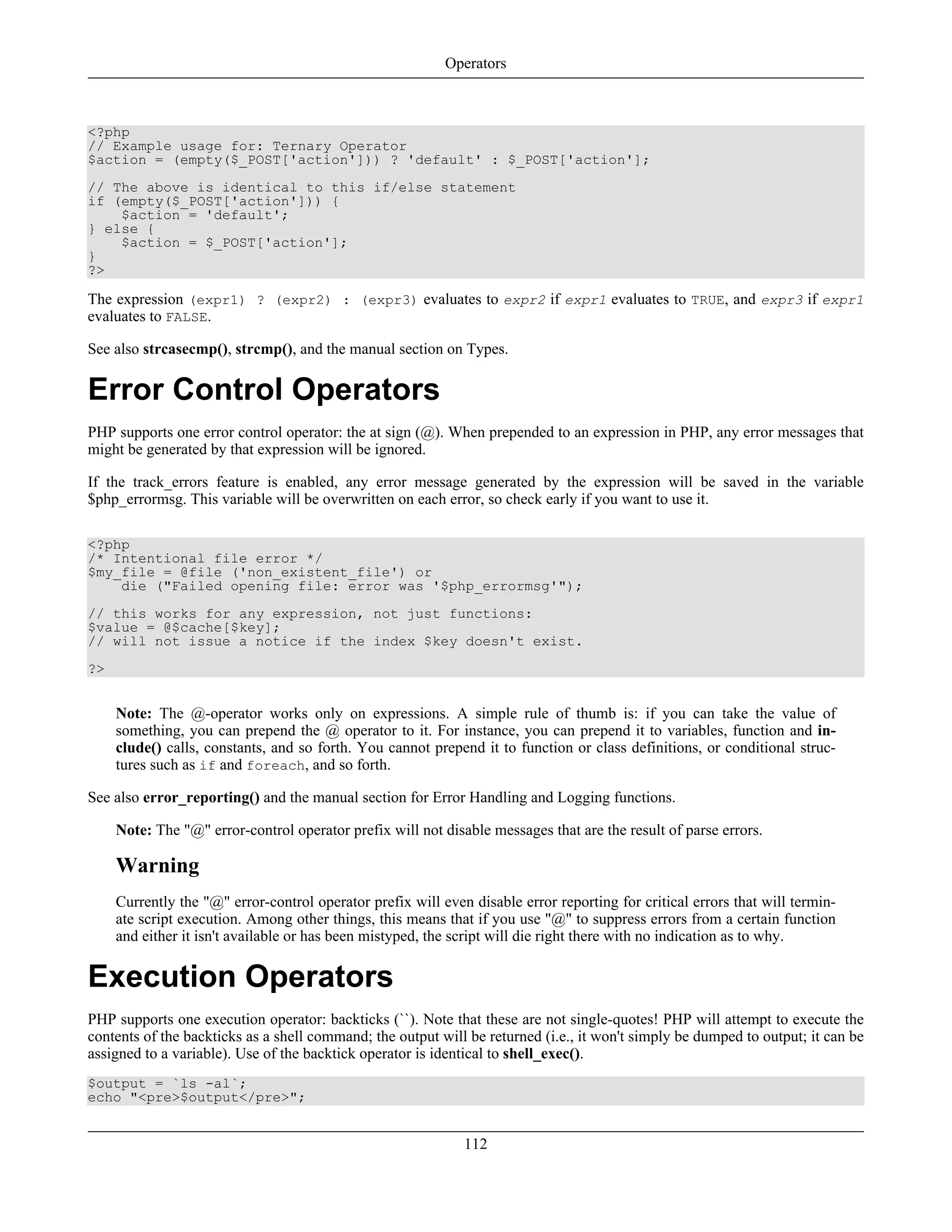 <?php
// Example usage for: Ternary Operator
$action = (empty($_POST['action'])) ? 'default' : $_POST['action'];
// The above is identical to this if/else statement
if (empty($_POST['action'])) {
$action = 'default';
} else {
$action = $_POST['action'];
}
?>
The expression (expr1) ? (expr2) : (expr3) evaluates to expr2 if expr1 evaluates to TRUE, and expr3 if expr1
evaluates to FALSE.
See also strcasecmp(), strcmp(), and the manual section on Types.
Error Control Operators
PHP supports one error control operator: the at sign (@). When prepended to an expression in PHP, any error messages that
might be generated by that expression will be ignored.
If the track_errors feature is enabled, any error message generated by the expression will be saved in the variable
$php_errormsg. This variable will be overwritten on each error, so check early if you want to use it.
<?php
/* Intentional file error */
$my_file = @file ('non_existent_file') or
die ("Failed opening file: error was '$php_errormsg'");
// this works for any expression, not just functions:
$value = @$cache[$key];
// will not issue a notice if the index $key doesn't exist.
?>
Note: The @-operator works only on expressions. A simple rule of thumb is: if you can take the value of
something, you can prepend the @ operator to it. For instance, you can prepend it to variables, function and in-
clude() calls, constants, and so forth. You cannot prepend it to function or class definitions, or conditional struc-
tures such as if and foreach, and so forth.
See also error_reporting() and the manual section for Error Handling and Logging functions.
Note: The "@" error-control operator prefix will not disable messages that are the result of parse errors.
Warning
Currently the "@" error-control operator prefix will even disable error reporting for critical errors that will termin-
ate script execution. Among other things, this means that if you use "@" to suppress errors from a certain function
and either it isn't available or has been mistyped, the script will die right there with no indication as to why.
Execution Operators
PHP supports one execution operator: backticks (``). Note that these are not single-quotes! PHP will attempt to execute the
contents of the backticks as a shell command; the output will be returned (i.e., it won't simply be dumped to output; it can be
assigned to a variable). Use of the backtick operator is identical to shell_exec().
$output = `ls -al`;
echo "<pre>$output</pre>";
Operators
112
 