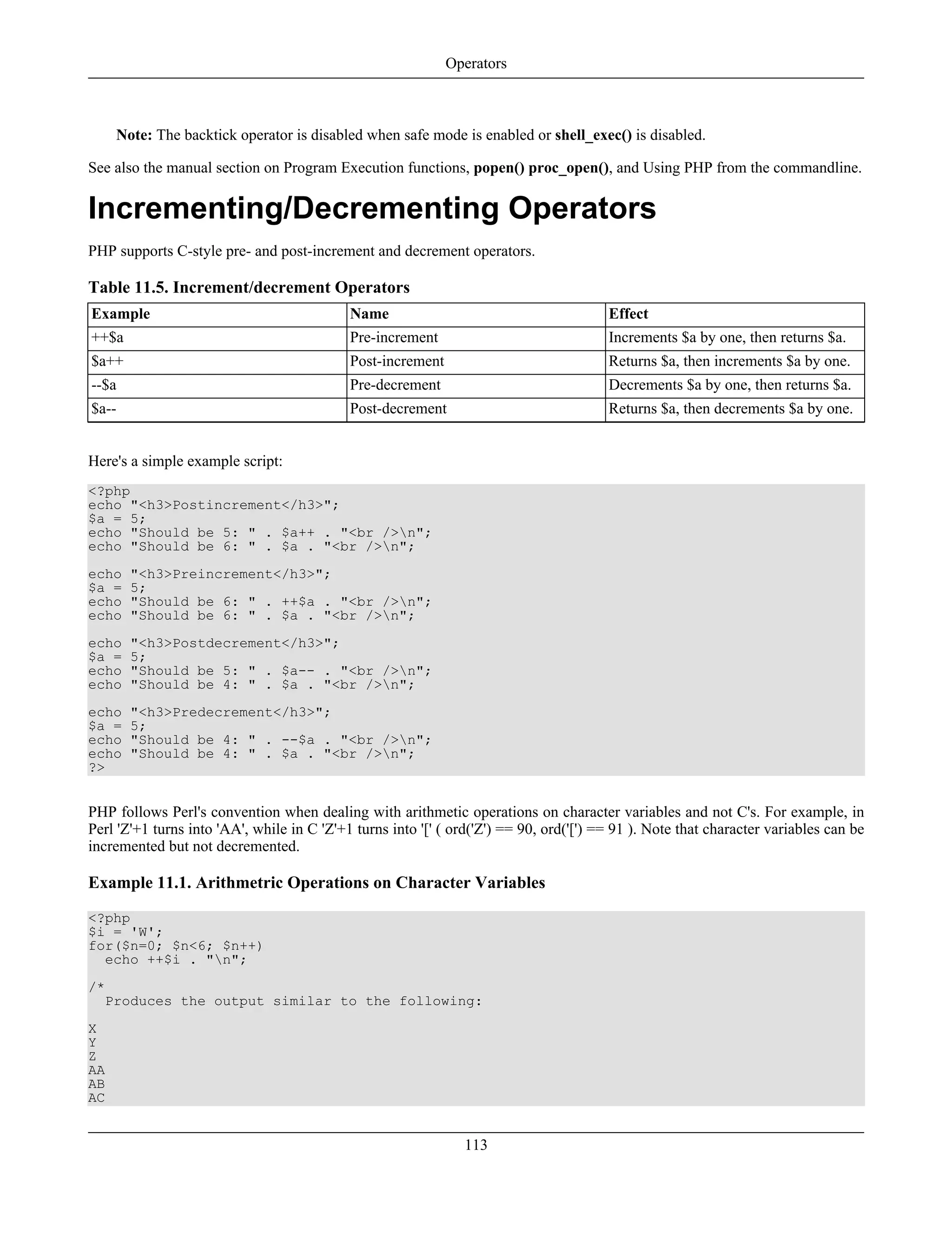 Note: The backtick operator is disabled when safe mode is enabled or shell_exec() is disabled.
See also the manual section on Program Execution functions, popen() proc_open(), and Using PHP from the commandline.
Incrementing/Decrementing Operators
PHP supports C-style pre- and post-increment and decrement operators.
Table 11.5. Increment/decrement Operators
Example Name Effect
++$a Pre-increment Increments $a by one, then returns $a.
$a++ Post-increment Returns $a, then increments $a by one.
--$a Pre-decrement Decrements $a by one, then returns $a.
$a-- Post-decrement Returns $a, then decrements $a by one.
Here's a simple example script:
<?php
echo "<h3>Postincrement</h3>";
$a = 5;
echo "Should be 5: " . $a++ . "<br />n";
echo "Should be 6: " . $a . "<br />n";
echo "<h3>Preincrement</h3>";
$a = 5;
echo "Should be 6: " . ++$a . "<br />n";
echo "Should be 6: " . $a . "<br />n";
echo "<h3>Postdecrement</h3>";
$a = 5;
echo "Should be 5: " . $a-- . "<br />n";
echo "Should be 4: " . $a . "<br />n";
echo "<h3>Predecrement</h3>";
$a = 5;
echo "Should be 4: " . --$a . "<br />n";
echo "Should be 4: " . $a . "<br />n";
?>
PHP follows Perl's convention when dealing with arithmetic operations on character variables and not C's. For example, in
Perl 'Z'+1 turns into 'AA', while in C 'Z'+1 turns into '[' ( ord('Z') == 90, ord('[') == 91 ). Note that character variables can be
incremented but not decremented.
Example 11.1. Arithmetric Operations on Character Variables
<?php
$i = 'W';
for($n=0; $n<6; $n++)
echo ++$i . "n";
/*
Produces the output similar to the following:
X
Y
Z
AA
AB
AC
Operators
113
 