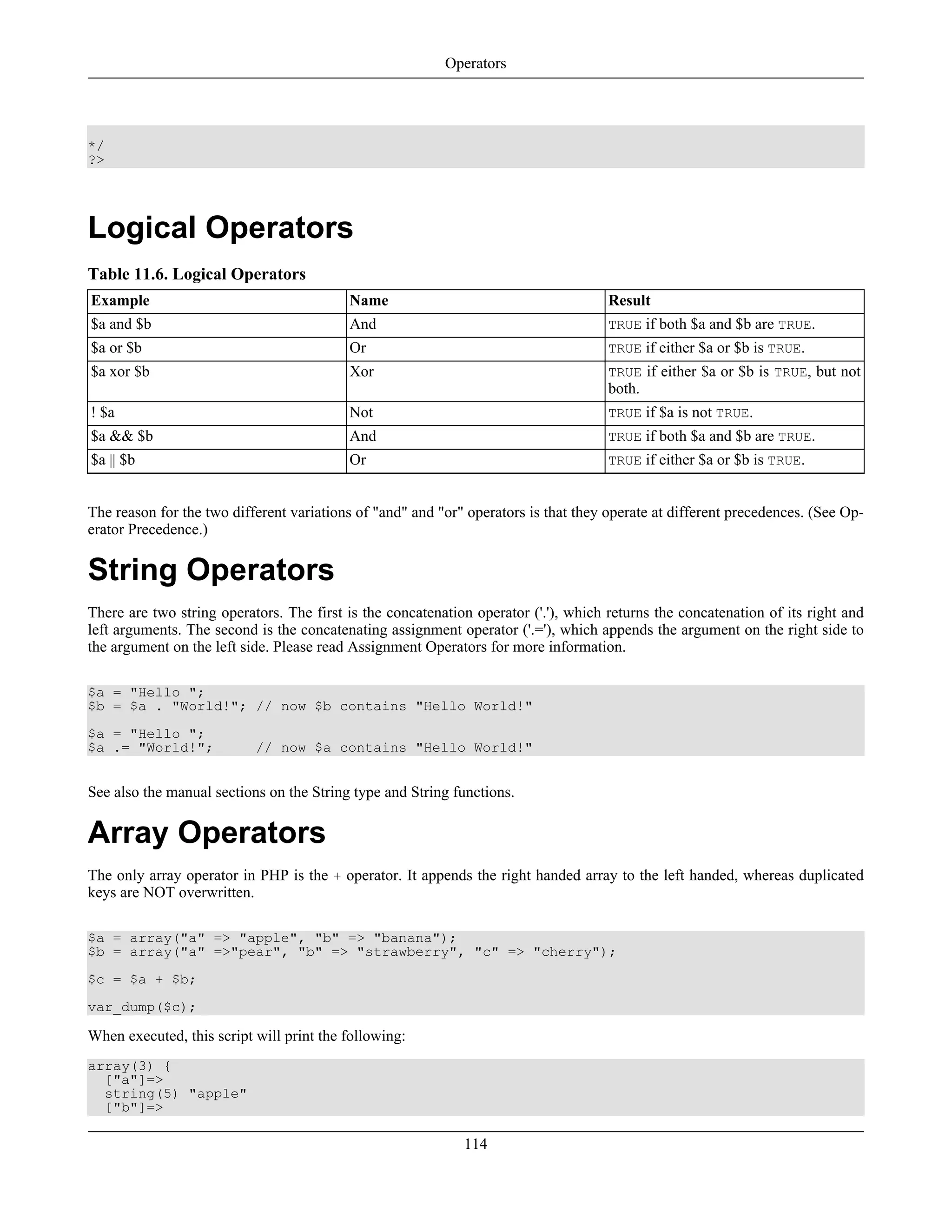 */
?>
Logical Operators
Table 11.6. Logical Operators
Example Name Result
$a and $b And TRUE if both $a and $b are TRUE.
$a or $b Or TRUE if either $a or $b is TRUE.
$a xor $b Xor TRUE if either $a or $b is TRUE, but not
both.
! $a Not TRUE if $a is not TRUE.
$a && $b And TRUE if both $a and $b are TRUE.
$a || $b Or TRUE if either $a or $b is TRUE.
The reason for the two different variations of "and" and "or" operators is that they operate at different precedences. (See Op-
erator Precedence.)
String Operators
There are two string operators. The first is the concatenation operator ('.'), which returns the concatenation of its right and
left arguments. The second is the concatenating assignment operator ('.='), which appends the argument on the right side to
the argument on the left side. Please read Assignment Operators for more information.
$a = "Hello ";
$b = $a . "World!"; // now $b contains "Hello World!"
$a = "Hello ";
$a .= "World!"; // now $a contains "Hello World!"
See also the manual sections on the String type and String functions.
Array Operators
The only array operator in PHP is the + operator. It appends the right handed array to the left handed, whereas duplicated
keys are NOT overwritten.
$a = array("a" => "apple", "b" => "banana");
$b = array("a" =>"pear", "b" => "strawberry", "c" => "cherry");
$c = $a + $b;
var_dump($c);
When executed, this script will print the following:
array(3) {
["a"]=>
string(5) "apple"
["b"]=>
Operators
114
 