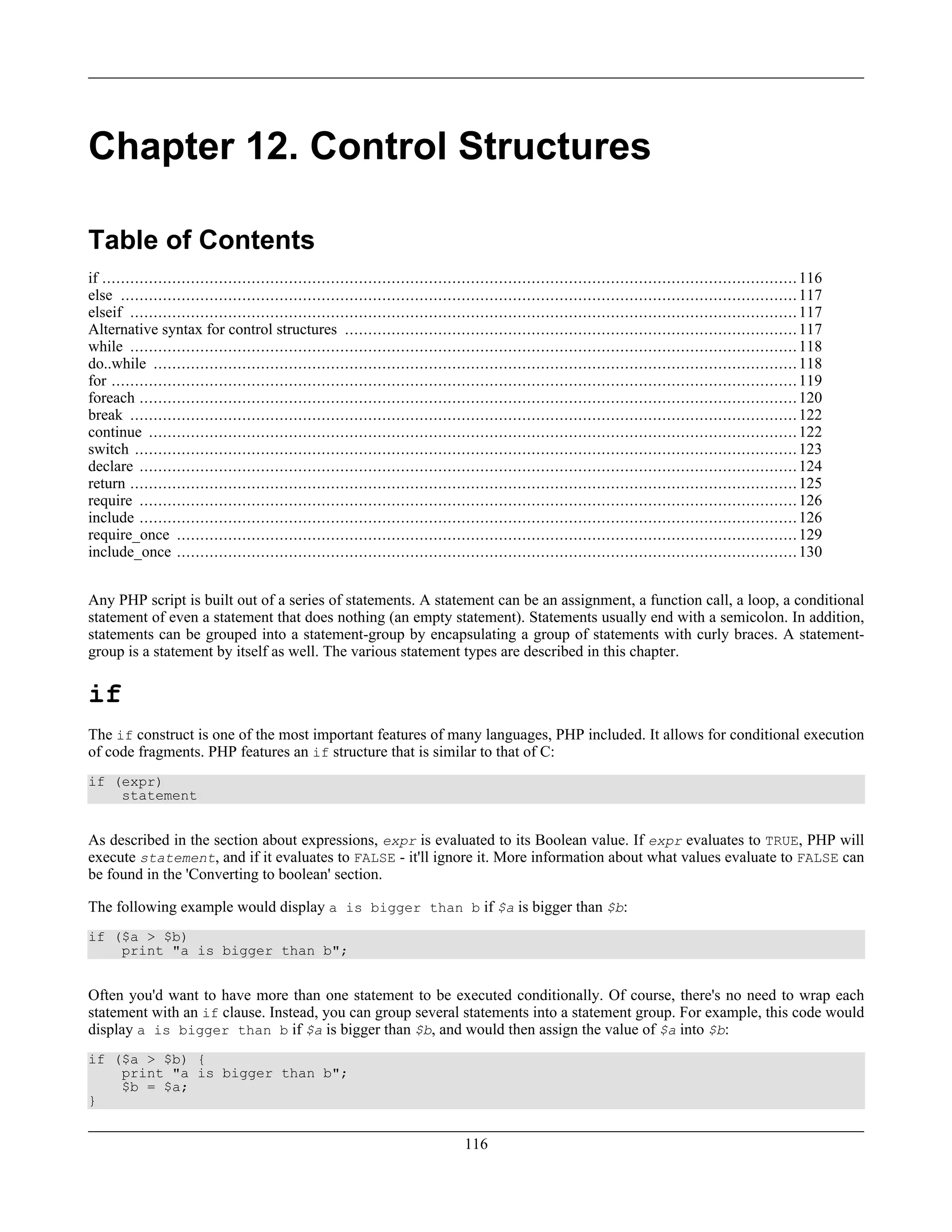 Chapter 12. Control Structures
Table of Contents
if .....................................................................................................................................................116
else .................................................................................................................................................117
elseif ...............................................................................................................................................117
Alternative syntax for control structures .................................................................................................117
while ...............................................................................................................................................118
do..while ..........................................................................................................................................118
for ...................................................................................................................................................119
foreach .............................................................................................................................................120
break ...............................................................................................................................................122
continue ...........................................................................................................................................122
switch ..............................................................................................................................................123
declare .............................................................................................................................................124
return ...............................................................................................................................................125
require .............................................................................................................................................126
include .............................................................................................................................................126
require_once .....................................................................................................................................129
include_once .....................................................................................................................................130
Any PHP script is built out of a series of statements. A statement can be an assignment, a function call, a loop, a conditional
statement of even a statement that does nothing (an empty statement). Statements usually end with a semicolon. In addition,
statements can be grouped into a statement-group by encapsulating a group of statements with curly braces. A statement-
group is a statement by itself as well. The various statement types are described in this chapter.
if
The if construct is one of the most important features of many languages, PHP included. It allows for conditional execution
of code fragments. PHP features an if structure that is similar to that of C:
if (expr)
statement
As described in the section about expressions, expr is evaluated to its Boolean value. If expr evaluates to TRUE, PHP will
execute statement, and if it evaluates to FALSE - it'll ignore it. More information about what values evaluate to FALSE can
be found in the 'Converting to boolean' section.
The following example would display a is bigger than b if $a is bigger than $b:
if ($a > $b)
print "a is bigger than b";
Often you'd want to have more than one statement to be executed conditionally. Of course, there's no need to wrap each
statement with an if clause. Instead, you can group several statements into a statement group. For example, this code would
display a is bigger than b if $a is bigger than $b, and would then assign the value of $a into $b:
if ($a > $b) {
print "a is bigger than b";
$b = $a;
}
116
 