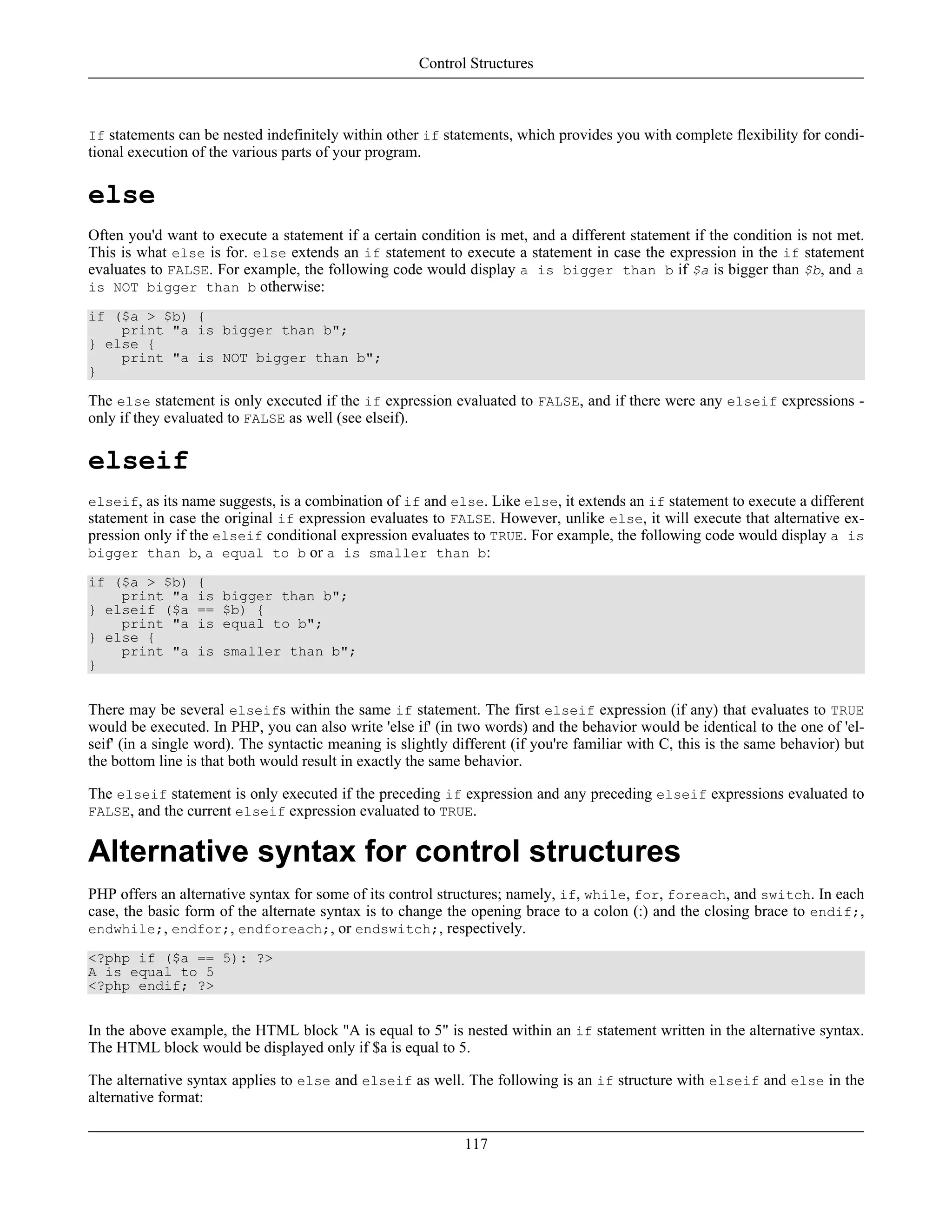 If statements can be nested indefinitely within other if statements, which provides you with complete flexibility for condi-
tional execution of the various parts of your program.
else
Often you'd want to execute a statement if a certain condition is met, and a different statement if the condition is not met.
This is what else is for. else extends an if statement to execute a statement in case the expression in the if statement
evaluates to FALSE. For example, the following code would display a is bigger than b if $a is bigger than $b, and a
is NOT bigger than b otherwise:
if ($a > $b) {
print "a is bigger than b";
} else {
print "a is NOT bigger than b";
}
The else statement is only executed if the if expression evaluated to FALSE, and if there were any elseif expressions -
only if they evaluated to FALSE as well (see elseif).
elseif
elseif, as its name suggests, is a combination of if and else. Like else, it extends an if statement to execute a different
statement in case the original if expression evaluates to FALSE. However, unlike else, it will execute that alternative ex-
pression only if the elseif conditional expression evaluates to TRUE. For example, the following code would display a is
bigger than b, a equal to b or a is smaller than b:
if ($a > $b) {
print "a is bigger than b";
} elseif ($a == $b) {
print "a is equal to b";
} else {
print "a is smaller than b";
}
There may be several elseifs within the same if statement. The first elseif expression (if any) that evaluates to TRUE
would be executed. In PHP, you can also write 'else if' (in two words) and the behavior would be identical to the one of 'el-
seif' (in a single word). The syntactic meaning is slightly different (if you're familiar with C, this is the same behavior) but
the bottom line is that both would result in exactly the same behavior.
The elseif statement is only executed if the preceding if expression and any preceding elseif expressions evaluated to
FALSE, and the current elseif expression evaluated to TRUE.
Alternative syntax for control structures
PHP offers an alternative syntax for some of its control structures; namely, if, while, for, foreach, and switch. In each
case, the basic form of the alternate syntax is to change the opening brace to a colon (:) and the closing brace to endif;,
endwhile;, endfor;, endforeach;, or endswitch;, respectively.
<?php if ($a == 5): ?>
A is equal to 5
<?php endif; ?>
In the above example, the HTML block "A is equal to 5" is nested within an if statement written in the alternative syntax.
The HTML block would be displayed only if $a is equal to 5.
The alternative syntax applies to else and elseif as well. The following is an if structure with elseif and else in the
alternative format:
Control Structures
117
 