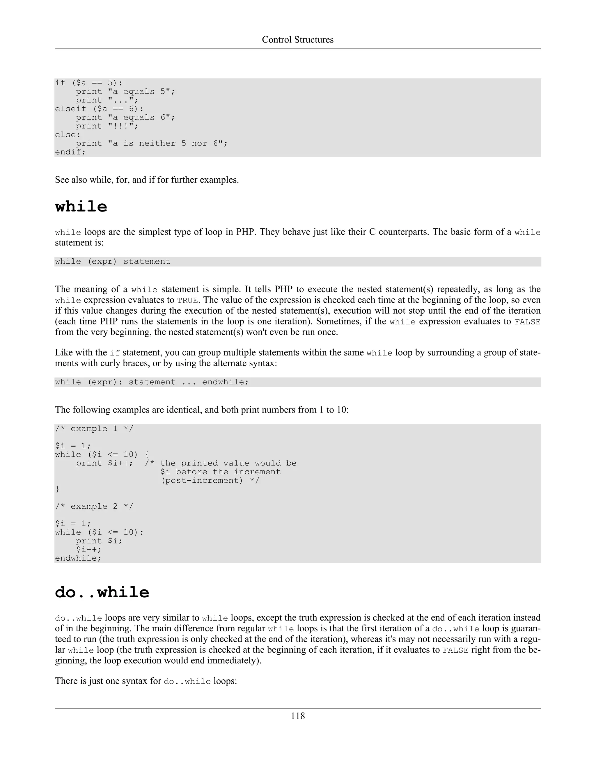 if ($a == 5):
print "a equals 5";
print "...";
elseif ($a == 6):
print "a equals 6";
print "!!!";
else:
print "a is neither 5 nor 6";
endif;
See also while, for, and if for further examples.
while
while loops are the simplest type of loop in PHP. They behave just like their C counterparts. The basic form of a while
statement is:
while (expr) statement
The meaning of a while statement is simple. It tells PHP to execute the nested statement(s) repeatedly, as long as the
while expression evaluates to TRUE. The value of the expression is checked each time at the beginning of the loop, so even
if this value changes during the execution of the nested statement(s), execution will not stop until the end of the iteration
(each time PHP runs the statements in the loop is one iteration). Sometimes, if the while expression evaluates to FALSE
from the very beginning, the nested statement(s) won't even be run once.
Like with the if statement, you can group multiple statements within the same while loop by surrounding a group of state-
ments with curly braces, or by using the alternate syntax:
while (expr): statement ... endwhile;
The following examples are identical, and both print numbers from 1 to 10:
/* example 1 */
$i = 1;
while ($i <= 10) {
print $i++; /* the printed value would be
$i before the increment
(post-increment) */
}
/* example 2 */
$i = 1;
while ($i <= 10):
print $i;
$i++;
endwhile;
do..while
do..while loops are very similar to while loops, except the truth expression is checked at the end of each iteration instead
of in the beginning. The main difference from regular while loops is that the first iteration of a do..while loop is guaran-
teed to run (the truth expression is only checked at the end of the iteration), whereas it's may not necessarily run with a regu-
lar while loop (the truth expression is checked at the beginning of each iteration, if it evaluates to FALSE right from the be-
ginning, the loop execution would end immediately).
There is just one syntax for do..while loops:
Control Structures
118
 