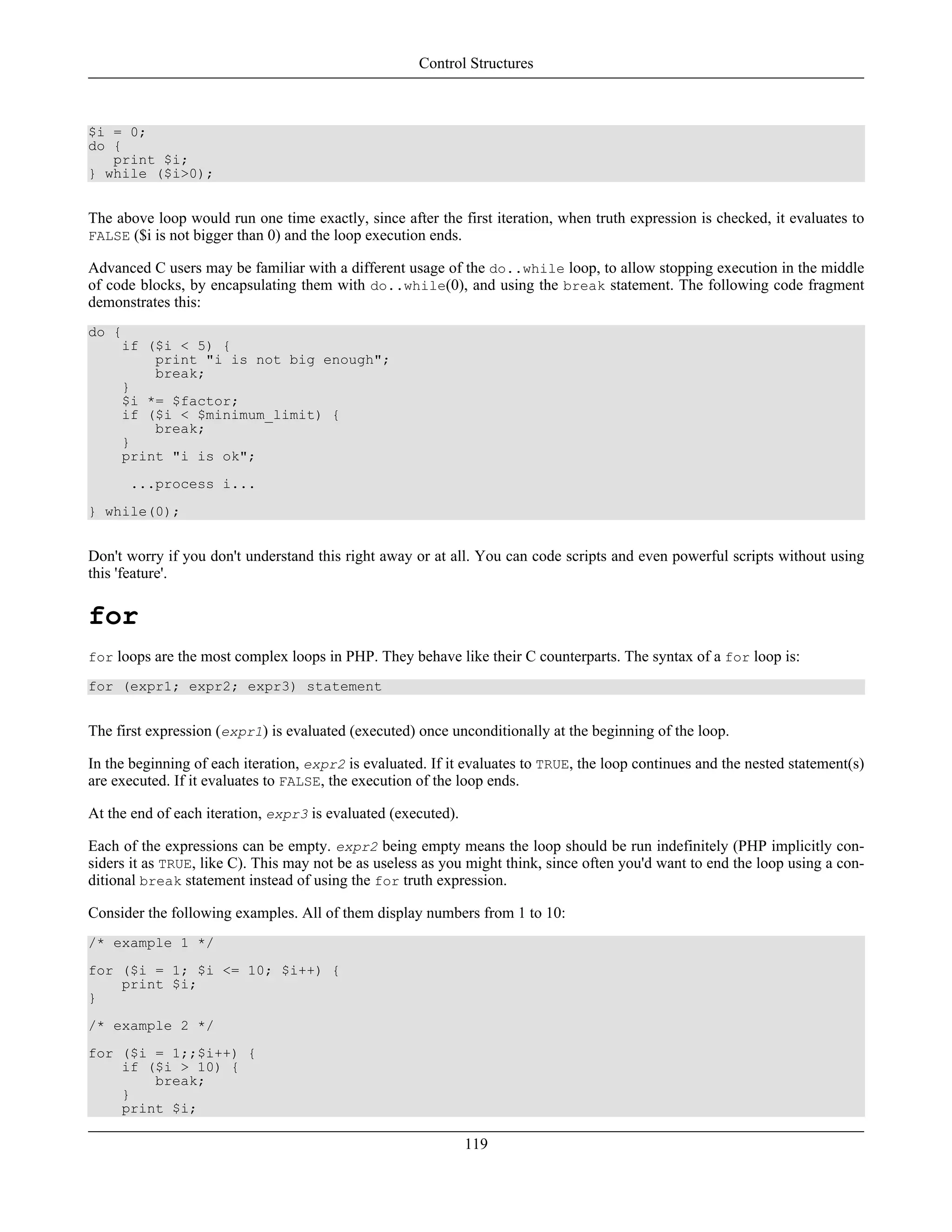 $i = 0;
do {
print $i;
} while ($i>0);
The above loop would run one time exactly, since after the first iteration, when truth expression is checked, it evaluates to
FALSE ($i is not bigger than 0) and the loop execution ends.
Advanced C users may be familiar with a different usage of the do..while loop, to allow stopping execution in the middle
of code blocks, by encapsulating them with do..while(0), and using the break statement. The following code fragment
demonstrates this:
do {
if ($i < 5) {
print "i is not big enough";
break;
}
$i *= $factor;
if ($i < $minimum_limit) {
break;
}
print "i is ok";
...process i...
} while(0);
Don't worry if you don't understand this right away or at all. You can code scripts and even powerful scripts without using
this 'feature'.
for
for loops are the most complex loops in PHP. They behave like their C counterparts. The syntax of a for loop is:
for (expr1; expr2; expr3) statement
The first expression (expr1) is evaluated (executed) once unconditionally at the beginning of the loop.
In the beginning of each iteration, expr2 is evaluated. If it evaluates to TRUE, the loop continues and the nested statement(s)
are executed. If it evaluates to FALSE, the execution of the loop ends.
At the end of each iteration, expr3 is evaluated (executed).
Each of the expressions can be empty. expr2 being empty means the loop should be run indefinitely (PHP implicitly con-
siders it as TRUE, like C). This may not be as useless as you might think, since often you'd want to end the loop using a con-
ditional break statement instead of using the for truth expression.
Consider the following examples. All of them display numbers from 1 to 10:
/* example 1 */
for ($i = 1; $i <= 10; $i++) {
print $i;
}
/* example 2 */
for ($i = 1;;$i++) {
if ($i > 10) {
break;
}
print $i;
Control Structures
119
 