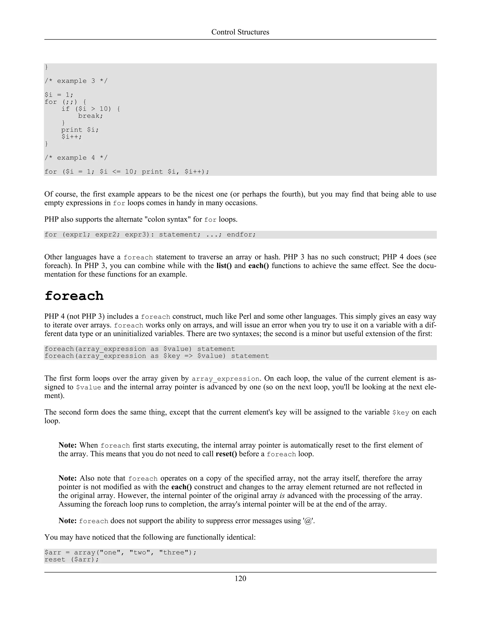 }
/* example 3 */
$i = 1;
for (;;) {
if ($i > 10) {
break;
}
print $i;
$i++;
}
/* example 4 */
for ($i = 1; $i <= 10; print $i, $i++);
Of course, the first example appears to be the nicest one (or perhaps the fourth), but you may find that being able to use
empty expressions in for loops comes in handy in many occasions.
PHP also supports the alternate "colon syntax" for for loops.
for (expr1; expr2; expr3): statement; ...; endfor;
Other languages have a foreach statement to traverse an array or hash. PHP 3 has no such construct; PHP 4 does (see
foreach). In PHP 3, you can combine while with the list() and each() functions to achieve the same effect. See the docu-
mentation for these functions for an example.
foreach
PHP 4 (not PHP 3) includes a foreach construct, much like Perl and some other languages. This simply gives an easy way
to iterate over arrays. foreach works only on arrays, and will issue an error when you try to use it on a variable with a dif-
ferent data type or an uninitialized variables. There are two syntaxes; the second is a minor but useful extension of the first:
foreach(array_expression as $value) statement
foreach(array_expression as $key => $value) statement
The first form loops over the array given by array_expression. On each loop, the value of the current element is as-
signed to $value and the internal array pointer is advanced by one (so on the next loop, you'll be looking at the next ele-
ment).
The second form does the same thing, except that the current element's key will be assigned to the variable $key on each
loop.
Note: When foreach first starts executing, the internal array pointer is automatically reset to the first element of
the array. This means that you do not need to call reset() before a foreach loop.
Note: Also note that foreach operates on a copy of the specified array, not the array itself, therefore the array
pointer is not modified as with the each() construct and changes to the array element returned are not reflected in
the original array. However, the internal pointer of the original array is advanced with the processing of the array.
Assuming the foreach loop runs to completion, the array's internal pointer will be at the end of the array.
Note: foreach does not support the ability to suppress error messages using '@'.
You may have noticed that the following are functionally identical:
$arr = array("one", "two", "three");
reset ($arr);
Control Structures
120
 