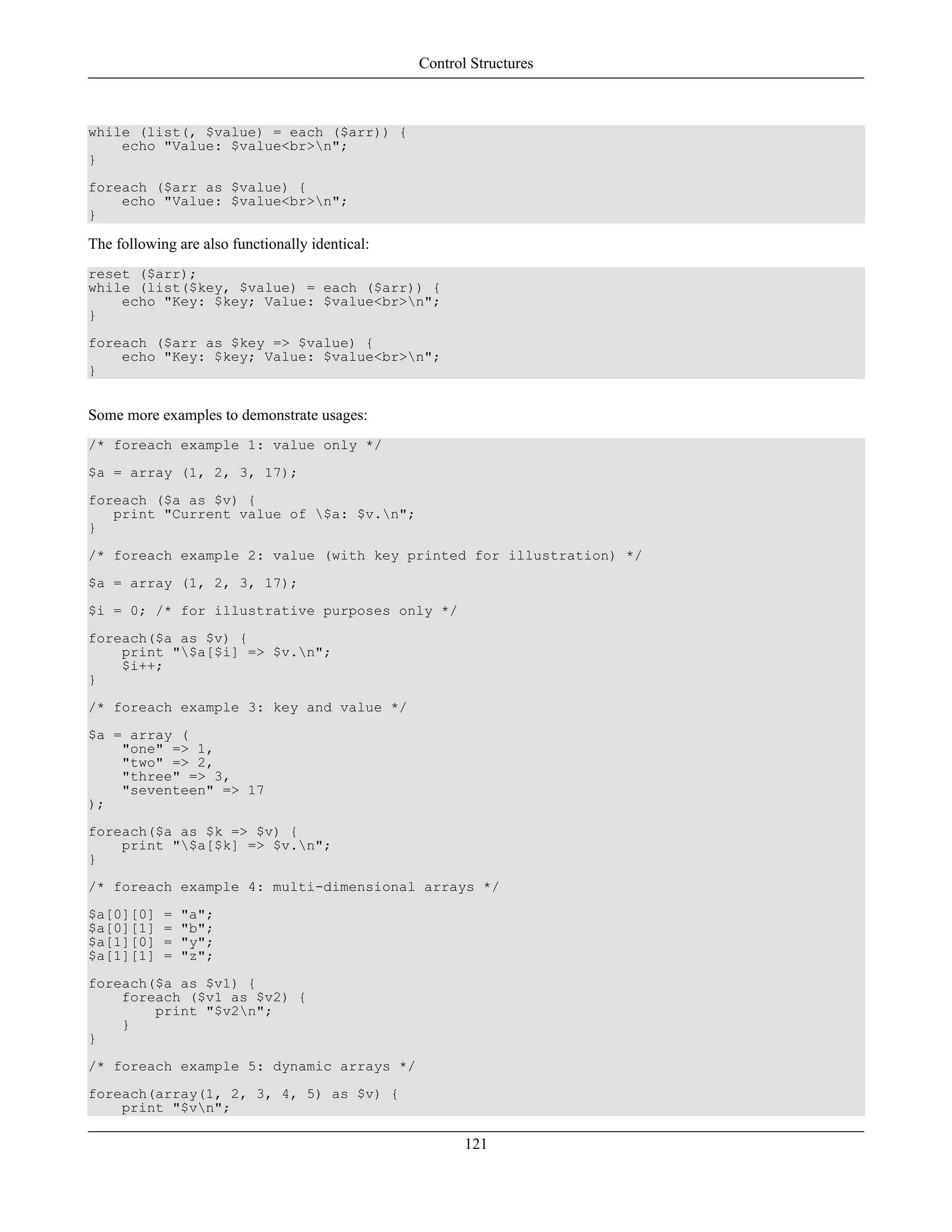 while (list(, $value) = each ($arr)) {
echo "Value: $value<br>n";
}
foreach ($arr as $value) {
echo "Value: $value<br>n";
}
The following are also functionally identical:
reset ($arr);
while (list($key, $value) = each ($arr)) {
echo "Key: $key; Value: $value<br>n";
}
foreach ($arr as $key => $value) {
echo "Key: $key; Value: $value<br>n";
}
Some more examples to demonstrate usages:
/* foreach example 1: value only */
$a = array (1, 2, 3, 17);
foreach ($a as $v) {
print "Current value of $a: $v.n";
}
/* foreach example 2: value (with key printed for illustration) */
$a = array (1, 2, 3, 17);
$i = 0; /* for illustrative purposes only */
foreach($a as $v) {
print "$a[$i] => $v.n";
$i++;
}
/* foreach example 3: key and value */
$a = array (
"one" => 1,
"two" => 2,
"three" => 3,
"seventeen" => 17
);
foreach($a as $k => $v) {
print "$a[$k] => $v.n";
}
/* foreach example 4: multi-dimensional arrays */
$a[0][0] = "a";
$a[0][1] = "b";
$a[1][0] = "y";
$a[1][1] = "z";
foreach($a as $v1) {
foreach ($v1 as $v2) {
print "$v2n";
}
}
/* foreach example 5: dynamic arrays */
foreach(array(1, 2, 3, 4, 5) as $v) {
print "$vn";
Control Structures
121
 