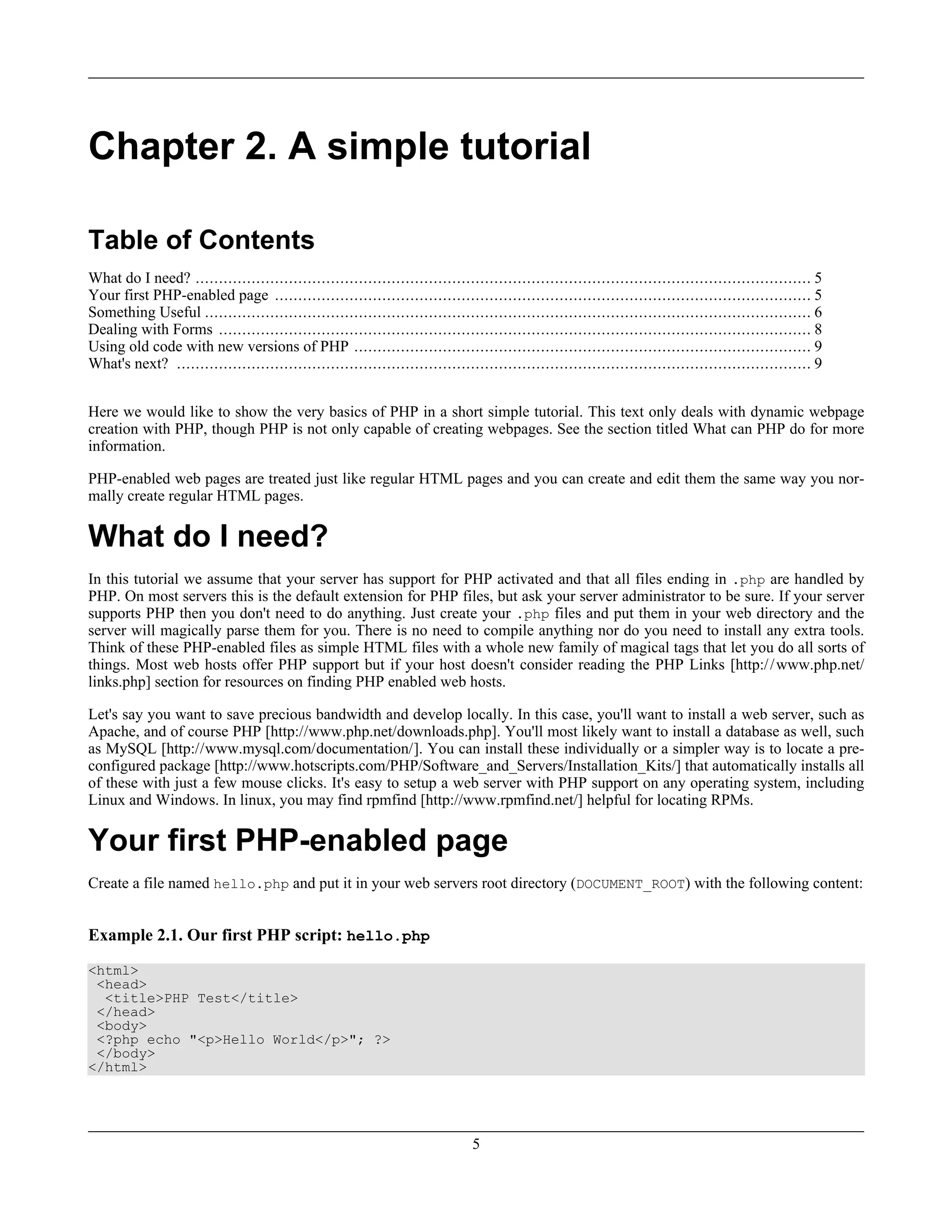 Chapter 2. A simple tutorial
Table of Contents
What do I need? .................................................................................................................................... 5
Your first PHP-enabled page ................................................................................................................... 5
Something Useful .................................................................................................................................. 6
Dealing with Forms ............................................................................................................................... 8
Using old code with new versions of PHP .................................................................................................. 9
What's next? ........................................................................................................................................ 9
Here we would like to show the very basics of PHP in a short simple tutorial. This text only deals with dynamic webpage
creation with PHP, though PHP is not only capable of creating webpages. See the section titled What can PHP do for more
information.
PHP-enabled web pages are treated just like regular HTML pages and you can create and edit them the same way you nor-
mally create regular HTML pages.
What do I need?
In this tutorial we assume that your server has support for PHP activated and that all files ending in .php are handled by
PHP. On most servers this is the default extension for PHP files, but ask your server administrator to be sure. If your server
supports PHP then you don't need to do anything. Just create your .php files and put them in your web directory and the
server will magically parse them for you. There is no need to compile anything nor do you need to install any extra tools.
Think of these PHP-enabled files as simple HTML files with a whole new family of magical tags that let you do all sorts of
things. Most web hosts offer PHP support but if your host doesn't consider reading the PHP Links [http://www.php.net/
links.php] section for resources on finding PHP enabled web hosts.
Let's say you want to save precious bandwidth and develop locally. In this case, you'll want to install a web server, such as
Apache, and of course PHP [http://www.php.net/downloads.php]. You'll most likely want to install a database as well, such
as MySQL [http://www.mysql.com/documentation/]. You can install these individually or a simpler way is to locate a pre-
configured package [http://www.hotscripts.com/PHP/Software_and_Servers/Installation_Kits/] that automatically installs all
of these with just a few mouse clicks. It's easy to setup a web server with PHP support on any operating system, including
Linux and Windows. In linux, you may find rpmfind [http://www.rpmfind.net/] helpful for locating RPMs.
Your first PHP-enabled page
Create a file named hello.php and put it in your web servers root directory (DOCUMENT_ROOT) with the following content:
Example 2.1. Our first PHP script: hello.php
<html>
<head>
<title>PHP Test</title>
</head>
<body>
<?php echo "<p>Hello World</p>"; ?>
</body>
</html>
5
 