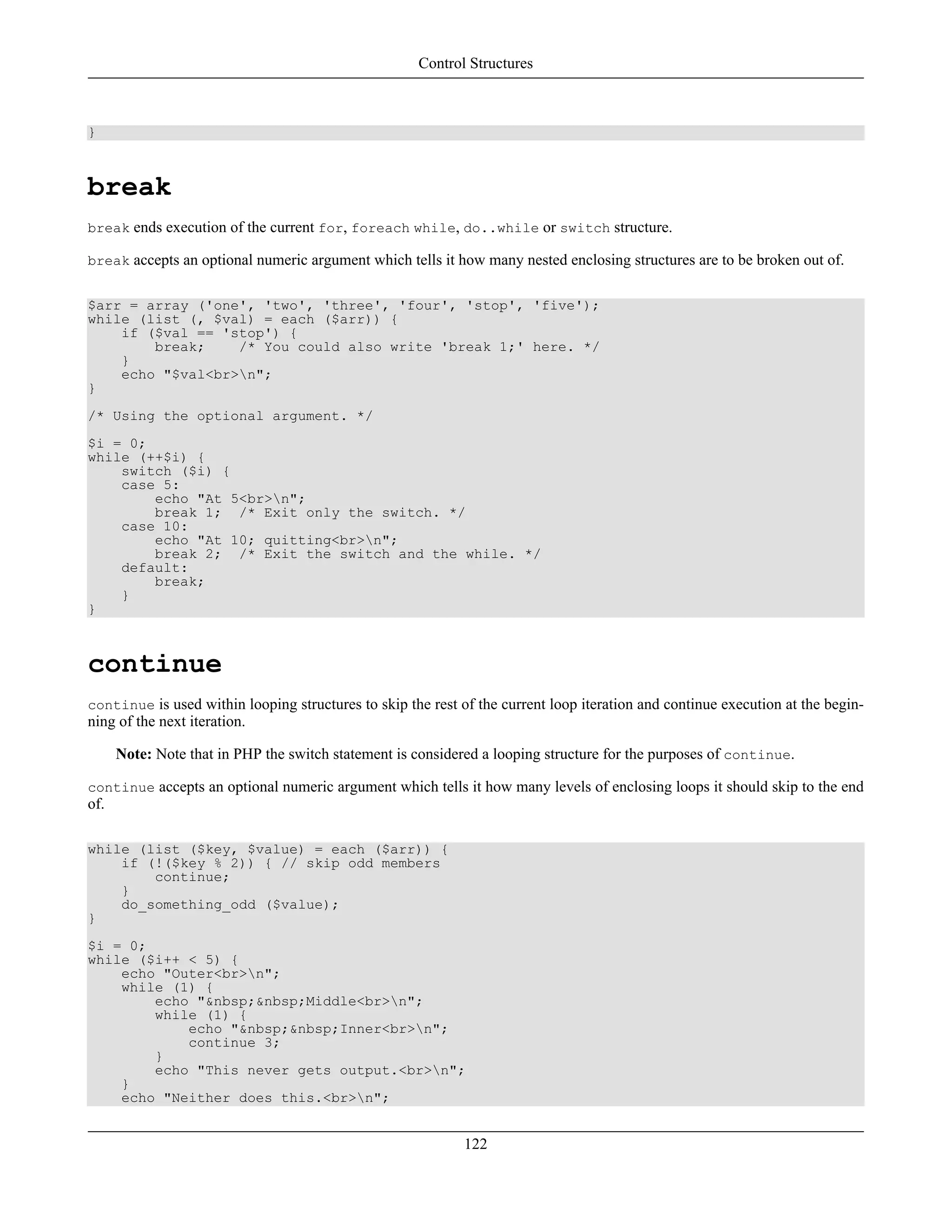 }
break
break ends execution of the current for, foreach while, do..while or switch structure.
break accepts an optional numeric argument which tells it how many nested enclosing structures are to be broken out of.
$arr = array ('one', 'two', 'three', 'four', 'stop', 'five');
while (list (, $val) = each ($arr)) {
if ($val == 'stop') {
break; /* You could also write 'break 1;' here. */
}
echo "$val<br>n";
}
/* Using the optional argument. */
$i = 0;
while (++$i) {
switch ($i) {
case 5:
echo "At 5<br>n";
break 1; /* Exit only the switch. */
case 10:
echo "At 10; quitting<br>n";
break 2; /* Exit the switch and the while. */
default:
break;
}
}
continue
continue is used within looping structures to skip the rest of the current loop iteration and continue execution at the begin-
ning of the next iteration.
Note: Note that in PHP the switch statement is considered a looping structure for the purposes of continue.
continue accepts an optional numeric argument which tells it how many levels of enclosing loops it should skip to the end
of.
while (list ($key, $value) = each ($arr)) {
if (!($key % 2)) { // skip odd members
continue;
}
do_something_odd ($value);
}
$i = 0;
while ($i++ < 5) {
echo "Outer<br>n";
while (1) {
echo "&nbsp;&nbsp;Middle<br>n";
while (1) {
echo "&nbsp;&nbsp;Inner<br>n";
continue 3;
}
echo "This never gets output.<br>n";
}
echo "Neither does this.<br>n";
Control Structures
122
 