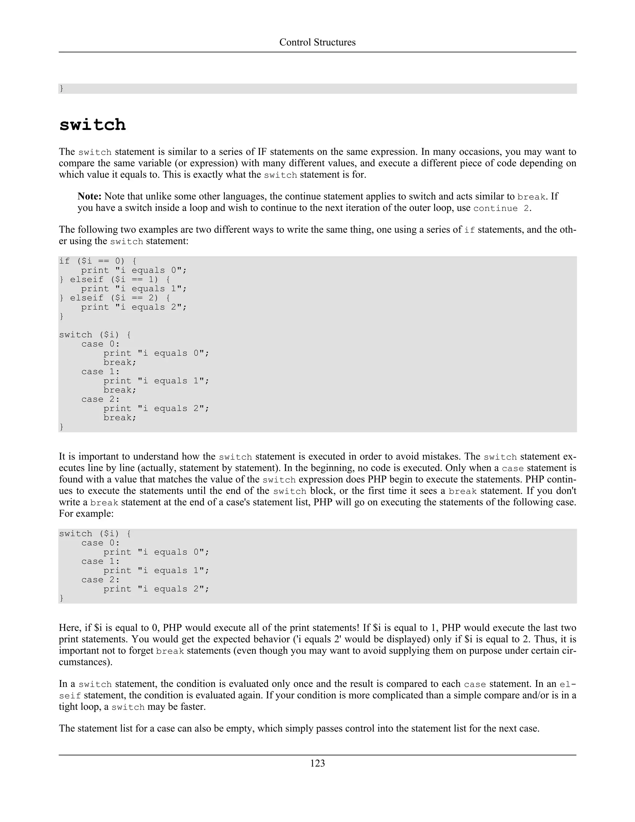 }
switch
The switch statement is similar to a series of IF statements on the same expression. In many occasions, you may want to
compare the same variable (or expression) with many different values, and execute a different piece of code depending on
which value it equals to. This is exactly what the switch statement is for.
Note: Note that unlike some other languages, the continue statement applies to switch and acts similar to break. If
you have a switch inside a loop and wish to continue to the next iteration of the outer loop, use continue 2.
The following two examples are two different ways to write the same thing, one using a series of if statements, and the oth-
er using the switch statement:
if ($i == 0) {
print "i equals 0";
} elseif ($i == 1) {
print "i equals 1";
} elseif ($i == 2) {
print "i equals 2";
}
switch ($i) {
case 0:
print "i equals 0";
break;
case 1:
print "i equals 1";
break;
case 2:
print "i equals 2";
break;
}
It is important to understand how the switch statement is executed in order to avoid mistakes. The switch statement ex-
ecutes line by line (actually, statement by statement). In the beginning, no code is executed. Only when a case statement is
found with a value that matches the value of the switch expression does PHP begin to execute the statements. PHP contin-
ues to execute the statements until the end of the switch block, or the first time it sees a break statement. If you don't
write a break statement at the end of a case's statement list, PHP will go on executing the statements of the following case.
For example:
switch ($i) {
case 0:
print "i equals 0";
case 1:
print "i equals 1";
case 2:
print "i equals 2";
}
Here, if $i is equal to 0, PHP would execute all of the print statements! If $i is equal to 1, PHP would execute the last two
print statements. You would get the expected behavior ('i equals 2' would be displayed) only if $i is equal to 2. Thus, it is
important not to forget break statements (even though you may want to avoid supplying them on purpose under certain cir-
cumstances).
In a switch statement, the condition is evaluated only once and the result is compared to each case statement. In an el-
seif statement, the condition is evaluated again. If your condition is more complicated than a simple compare and/or is in a
tight loop, a switch may be faster.
The statement list for a case can also be empty, which simply passes control into the statement list for the next case.
Control Structures
123
 