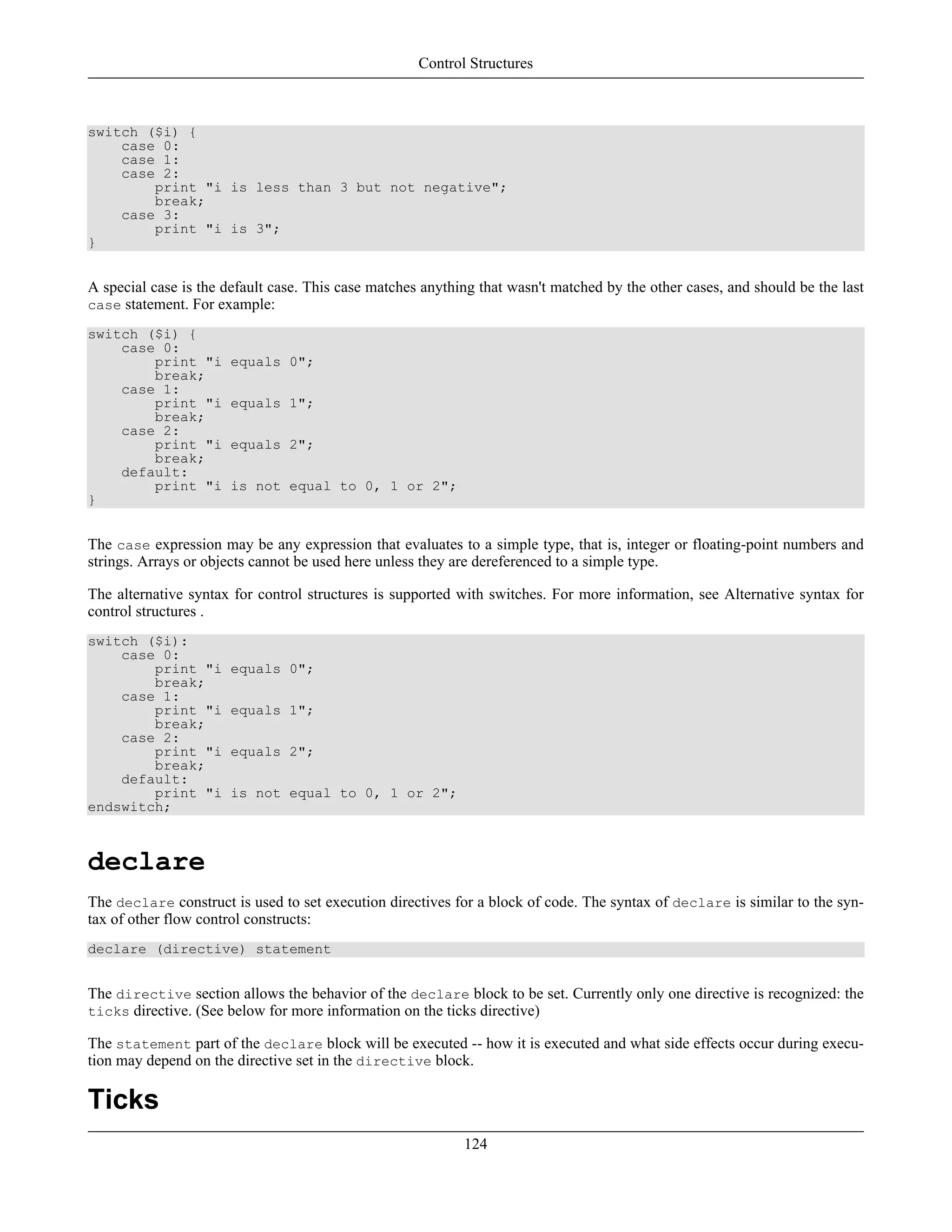 switch ($i) {
case 0:
case 1:
case 2:
print "i is less than 3 but not negative";
break;
case 3:
print "i is 3";
}
A special case is the default case. This case matches anything that wasn't matched by the other cases, and should be the last
case statement. For example:
switch ($i) {
case 0:
print "i equals 0";
break;
case 1:
print "i equals 1";
break;
case 2:
print "i equals 2";
break;
default:
print "i is not equal to 0, 1 or 2";
}
The case expression may be any expression that evaluates to a simple type, that is, integer or floating-point numbers and
strings. Arrays or objects cannot be used here unless they are dereferenced to a simple type.
The alternative syntax for control structures is supported with switches. For more information, see Alternative syntax for
control structures .
switch ($i):
case 0:
print "i equals 0";
break;
case 1:
print "i equals 1";
break;
case 2:
print "i equals 2";
break;
default:
print "i is not equal to 0, 1 or 2";
endswitch;
declare
The declare construct is used to set execution directives for a block of code. The syntax of declare is similar to the syn-
tax of other flow control constructs:
declare (directive) statement
The directive section allows the behavior of the declare block to be set. Currently only one directive is recognized: the
ticks directive. (See below for more information on the ticks directive)
The statement part of the declare block will be executed -- how it is executed and what side effects occur during execu-
tion may depend on the directive set in the directive block.
Ticks
Control Structures
124
 